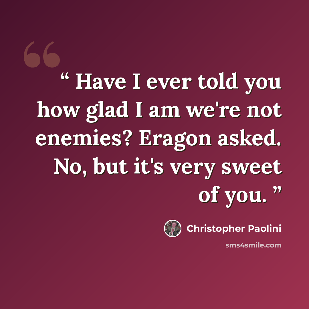 “Have I ever told you how glad I am we're not enemies? Eragon asked. No, but it's very sweet of you.” quote by Christopher Paolini