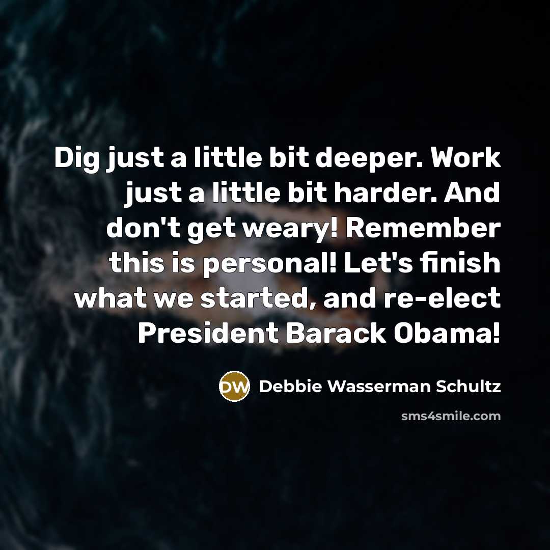 “Dig just a little bit deeper. Work just a little bit harder. And don't get weary! Remember this is personal! Let's finish what we started, and re-elect President Barack Obama!” quote by Debbie Wasserman Schultz