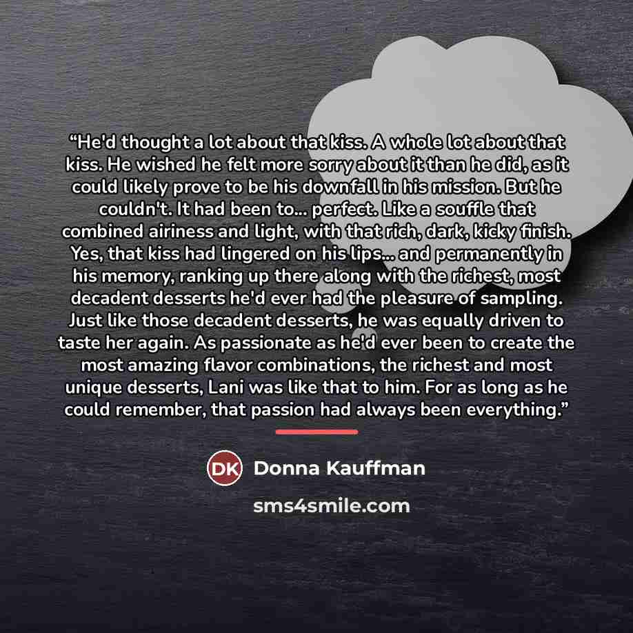 “He'd thought a lot about that kiss. A whole lot about that kiss. He wished he felt more sorry about it than he did, as it could likely prove to be his downfall in his mission. But he couldn't. It had been to... perfect. Like a souffle that combined airiness and light, with that rich, dark, kicky…” quote by Donna Kauffman