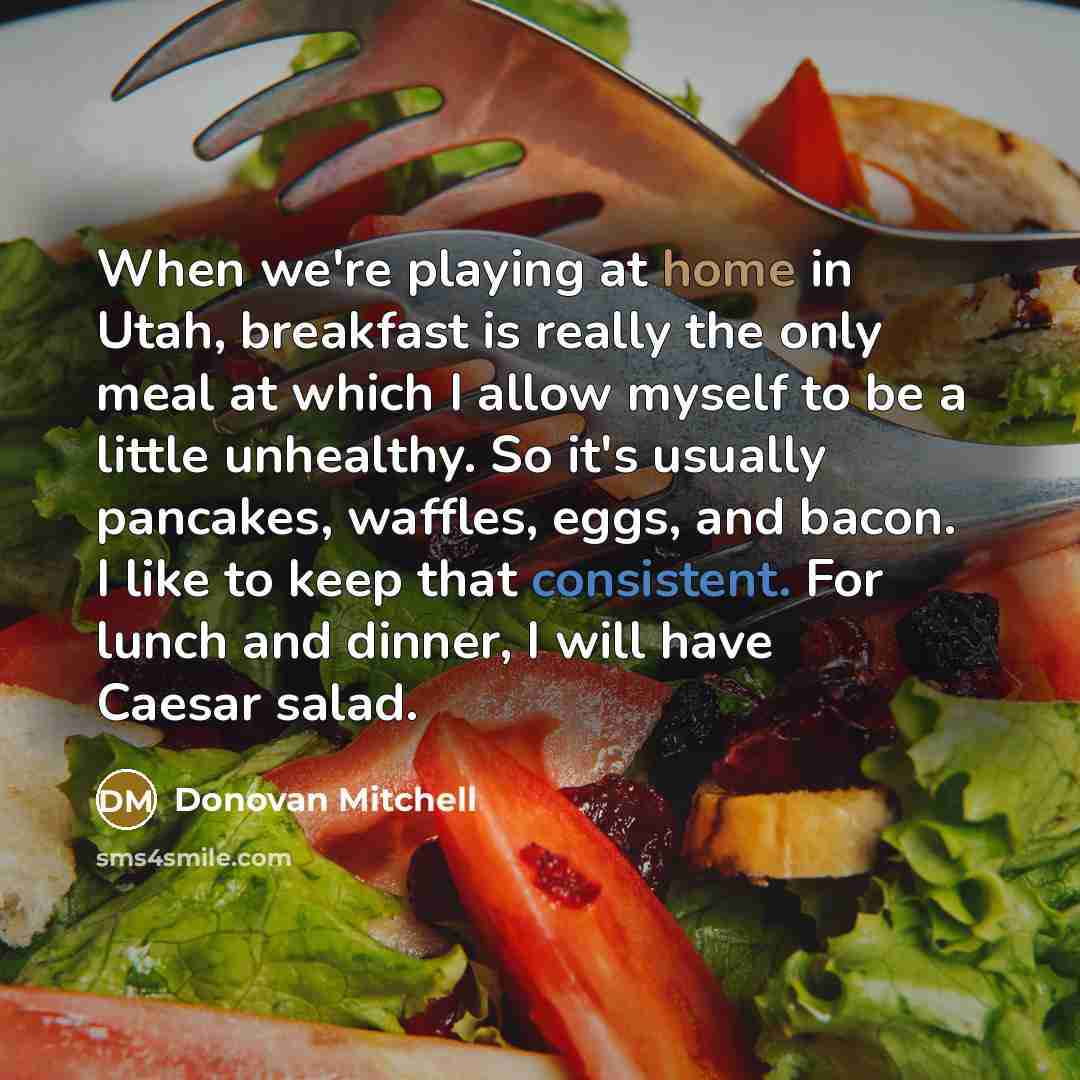 “When we're playing at home in Utah, breakfast is really the only meal at which I allow myself to be a little unhealthy. So it's usually pancakes, waffles, eggs, and bacon. I like to keep that consistent. For lunch and dinner, I will have Caesar salad.” quote by Donovan Mitchell