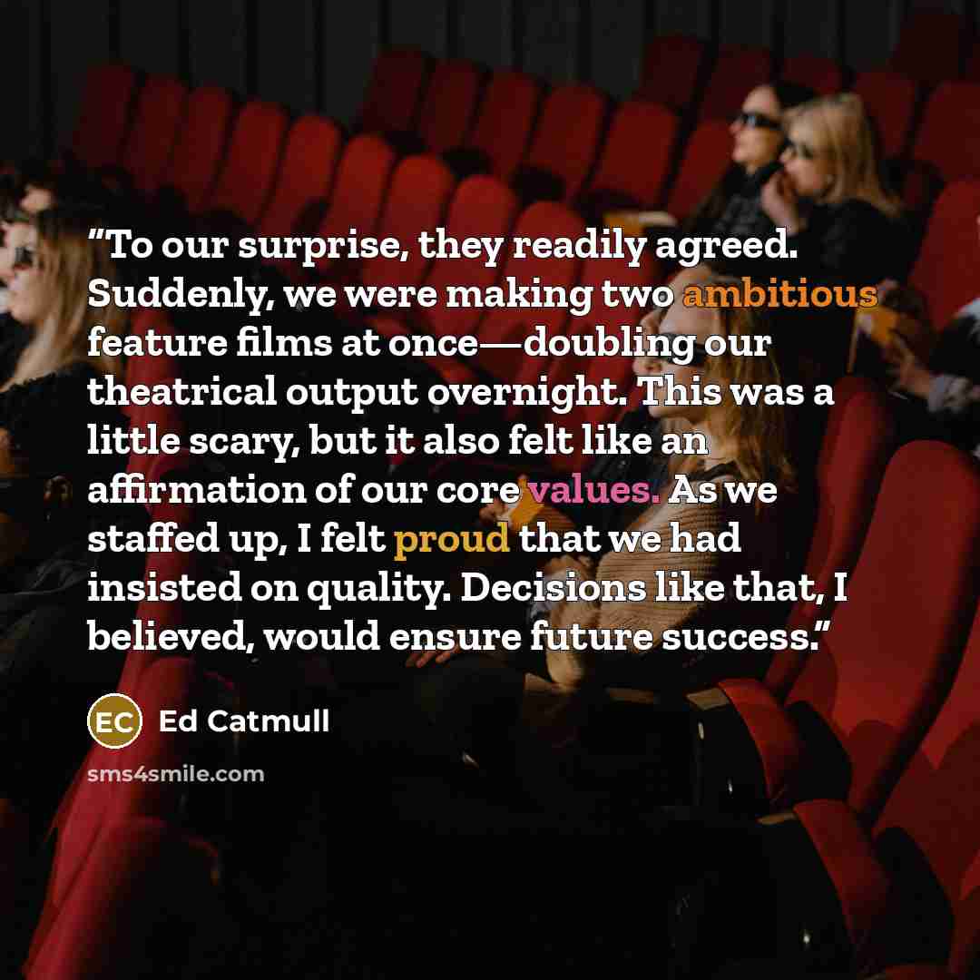 “To our surprise, they readily agreed. Suddenly, we were making two ambitious feature films at once—doubling our theatrical output overnight. This was a little scary, but it also felt like an affirmation of our core values. As we staffed up, I felt proud that we had insisted on quality. Decisions…” quote by Ed Catmull