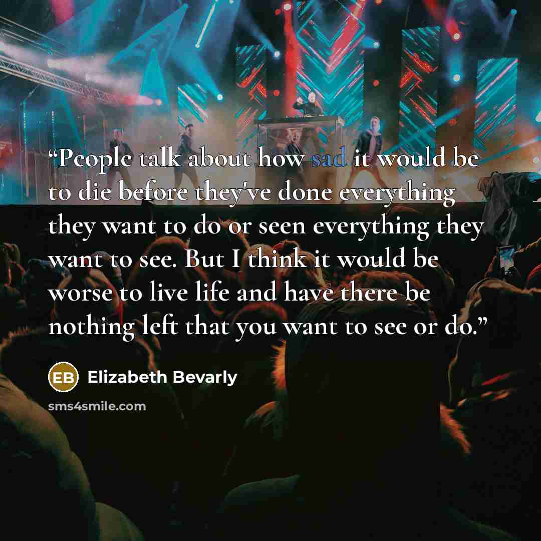 “People talk about how sad it would be to die before they've done everything they want to do or seen everything they want to see. But I think it would be worse to live life and have there be nothing left that you want to see or do.” quote by Elizabeth Bevarly