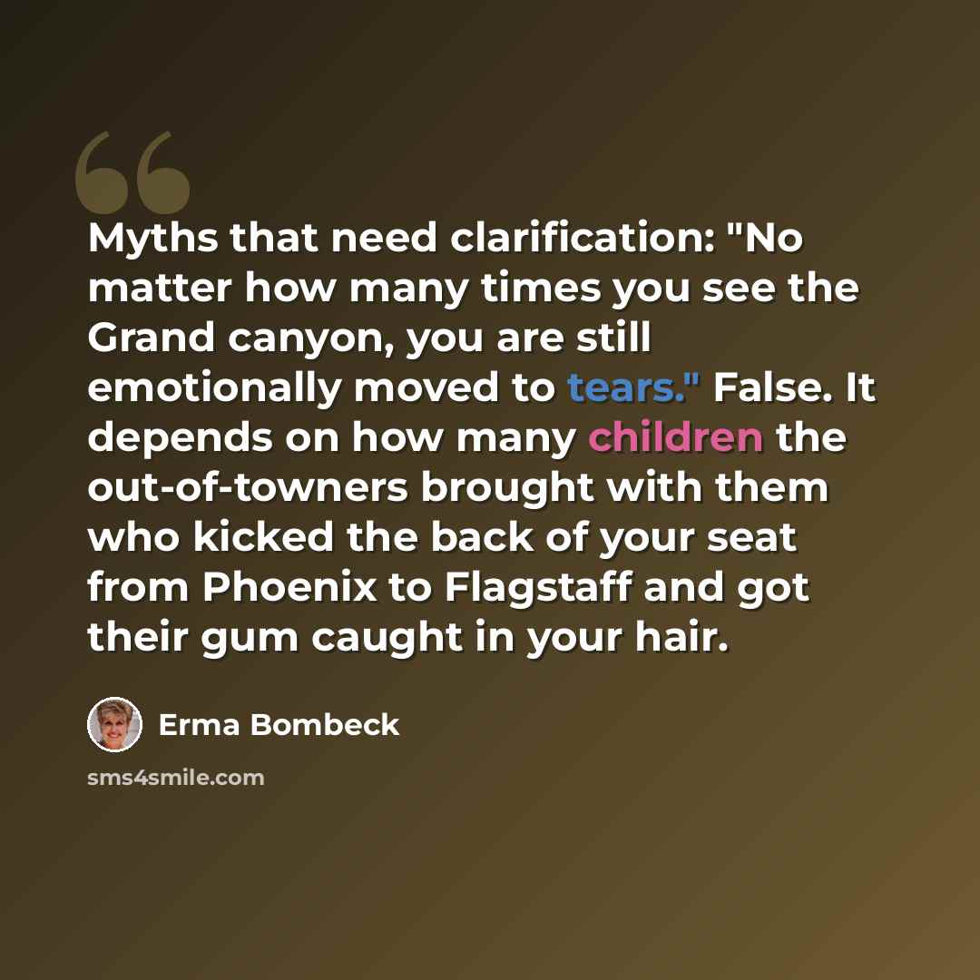 “Myths that need clarification: "No matter how many times you see the Grand canyon, you are still emotionally moved to tears." False. It depends on how many children the out-of-towners brought with them who kicked the back of your seat from Phoenix to Flagstaff and got their gum caught in your hair.” quote by Erma Bombeck