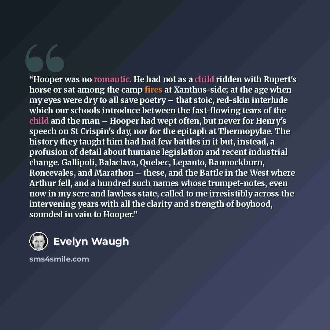 “Hooper was no romantic. He had not as a child ridden with Rupert's horse or sat among the camp fires at Xanthus-side; at the age when my eyes were dry to all save poetry – that stoic, red-skin interlude which our schools introduce between the fast-flowing tears of the child and the man – Hooper…” quote by Evelyn Waugh