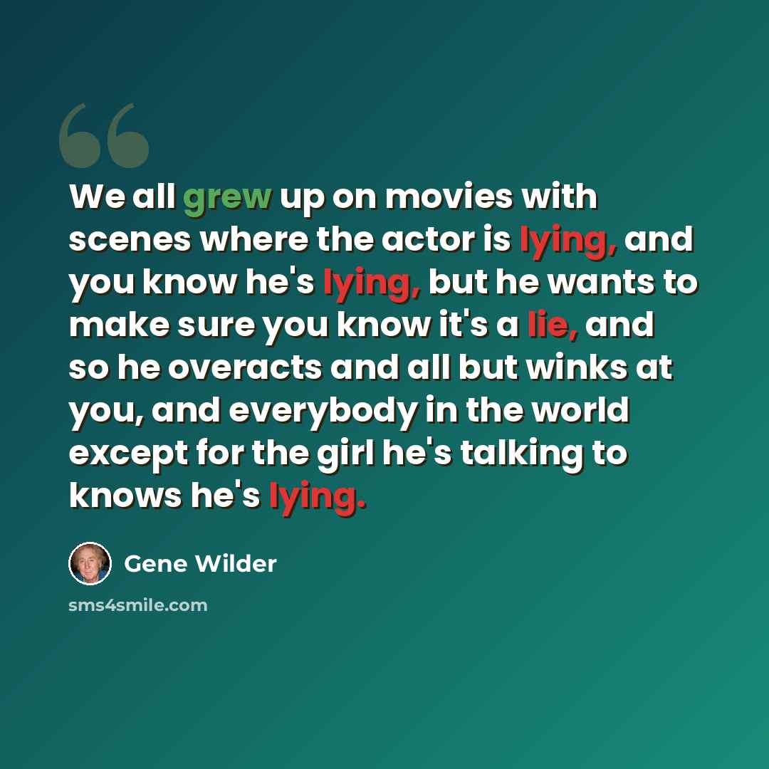 “We all grew up on movies with scenes where the actor is lying, and you know he's lying, but he wants to make sure you know it's a lie, and so he overacts and all but winks at you, and everybody in the world except for the girl he's talking to knows he's lying.” quote by Gene Wilder