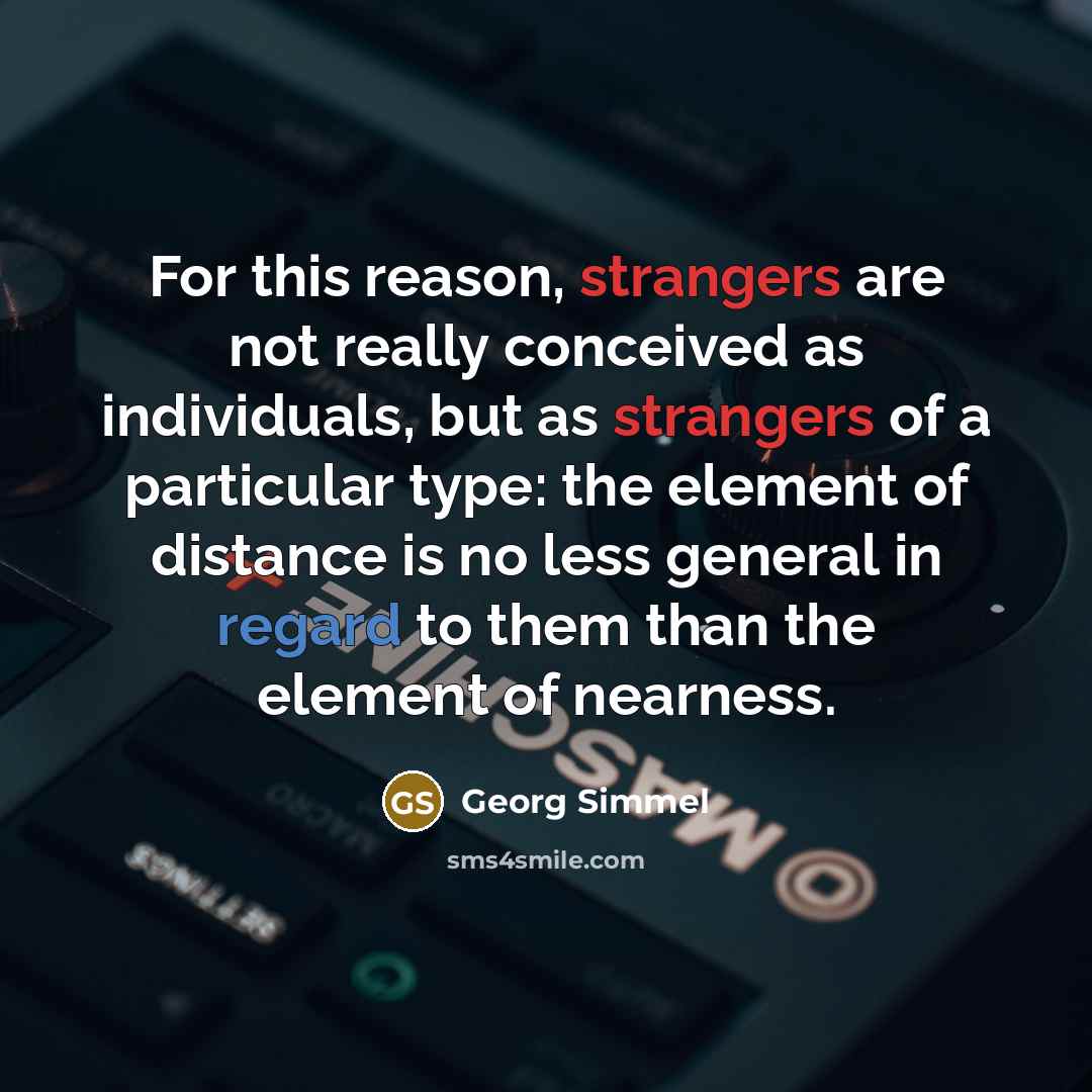 “For this reason, strangers are not really conceived as individuals, but as strangers of a particular type: the element of distance is no less general in regard to them than the element of nearness.” quote by Georg Simmel