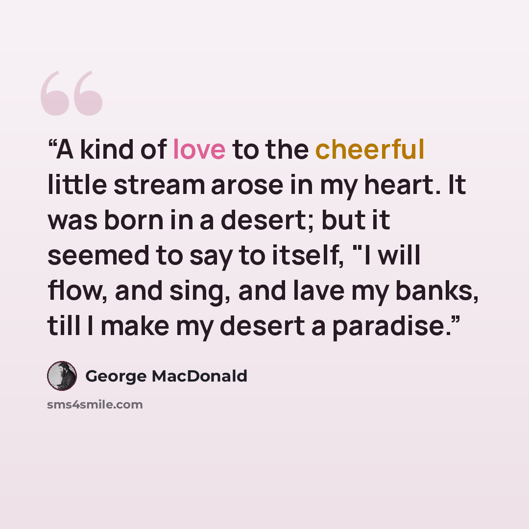 “A kind of love to the cheerful little stream arose in my heart. It was born in a desert; but it seemed to say to itself, "I will flow, and sing, and lave my banks, till I make my desert a paradise.” quote by George MacDonald