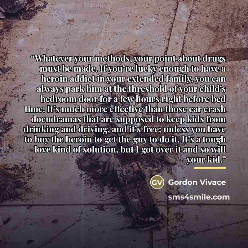 “Whatever your methods, your point about drugs must be made. If you’re lucky enough to have a heroin addict in your extended family, you can always park him at the threshold of your child’s bedroom door for a few hours right before bed time. It’s much more effective than those car crash docudramas…” quote by Gordon Vivace