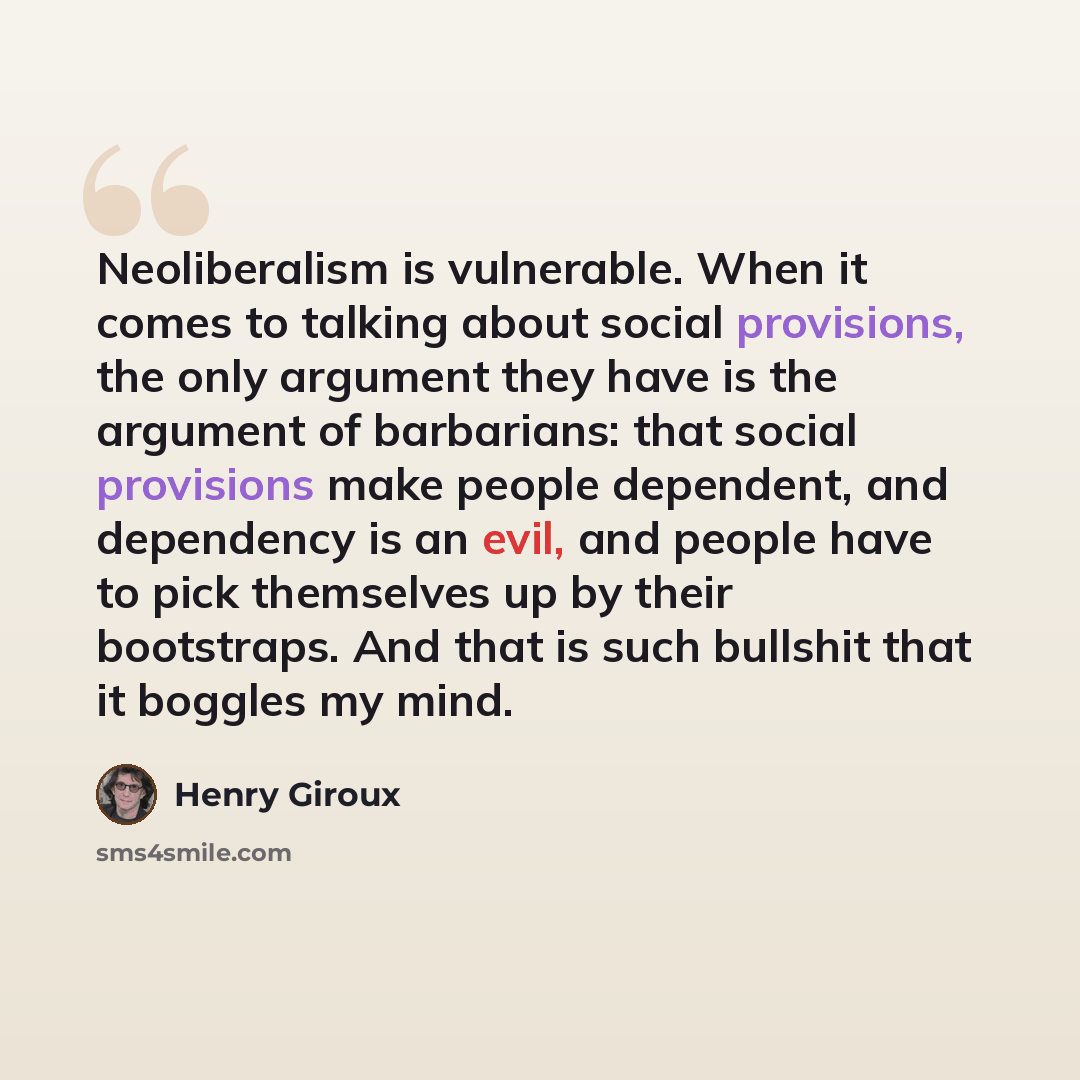 “Neoliberalism is vulnerable. When it comes to talking about social provisions, the only argument they have is the argument of barbarians: that social provisions make people dependent, and dependency is an evil, and people have to pick themselves up by their bootstraps. And that is such bullshit…” quote by Henry Giroux