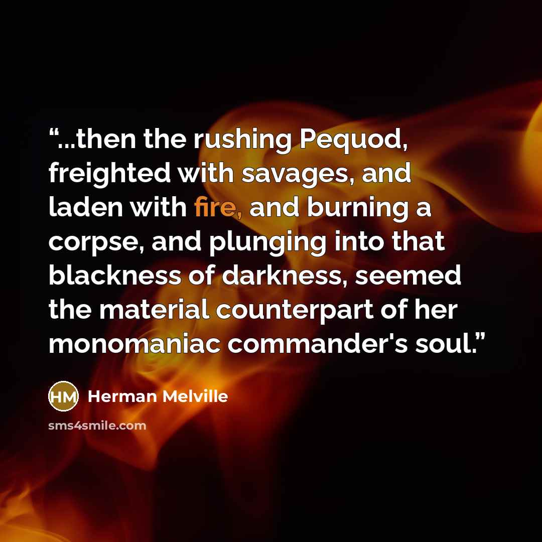 “...then the rushing Pequod, freighted with savages, and laden with fire, and burning a corpse, and plunging into that blackness of darkness, seemed the material counterpart of her monomaniac commander's soul.” quote by Herman Melville