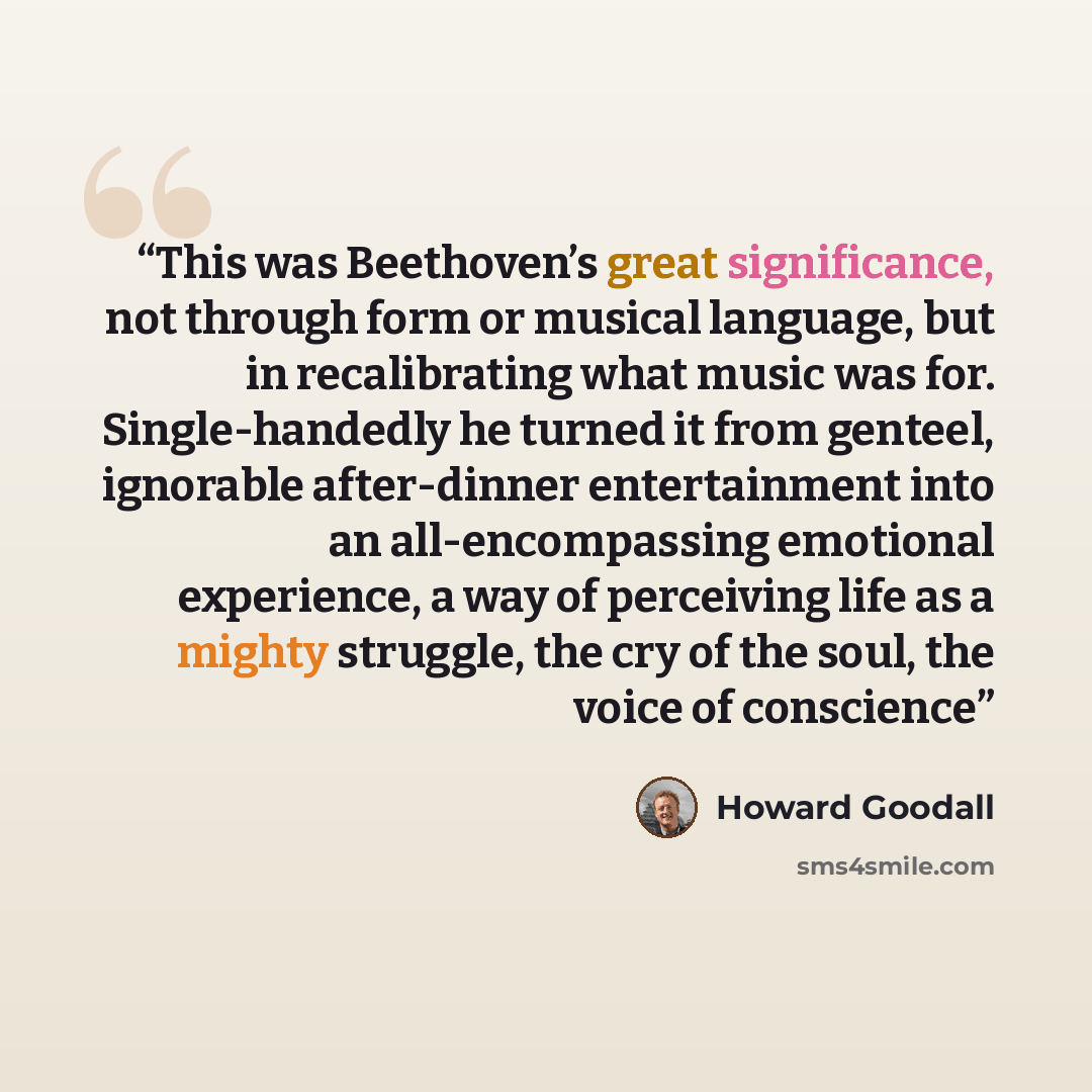 “This was Beethoven’s great significance, not through form or musical language, but in recalibrating what music was for. Single-handedly he turned it from genteel, ignorable after-dinner entertainment into an all-encompassing emotional experience, a way of perceiving life as a mighty struggle, the…” quote by Howard Goodall