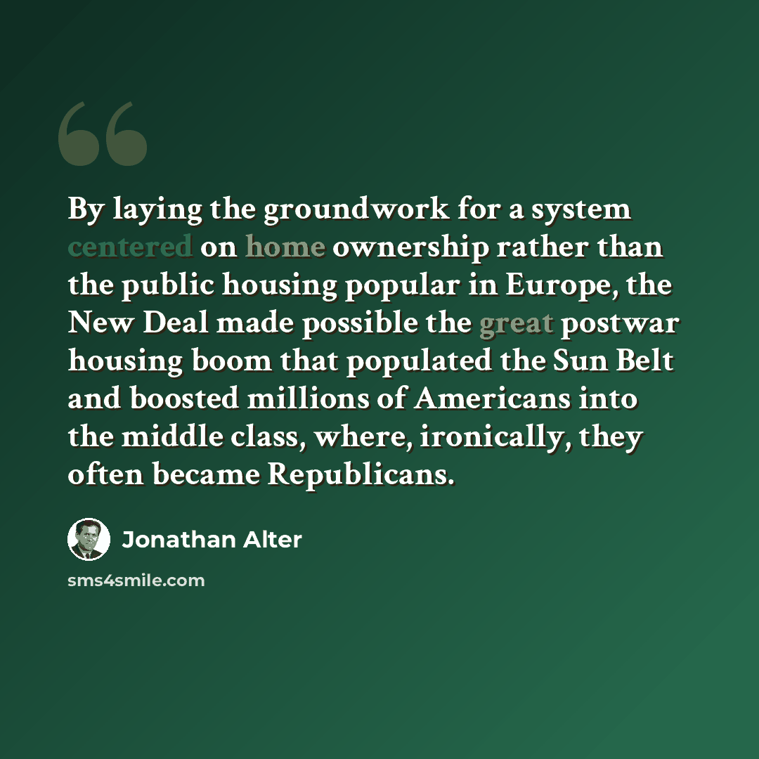 “By laying the groundwork for a system centered on home ownership rather than the public housing popular in Europe, the New Deal made possible the great postwar housing boom that populated the Sun Belt and boosted millions of Americans into the middle class, where, ironically, they often became…” quote by Jonathan Alter