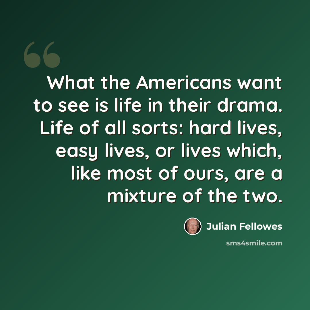 “What the Americans want to see is life in their drama. Life of all sorts: hard lives, easy lives, or lives which, like most of ours, are a mixture of the two.” quote by Julian Fellowes