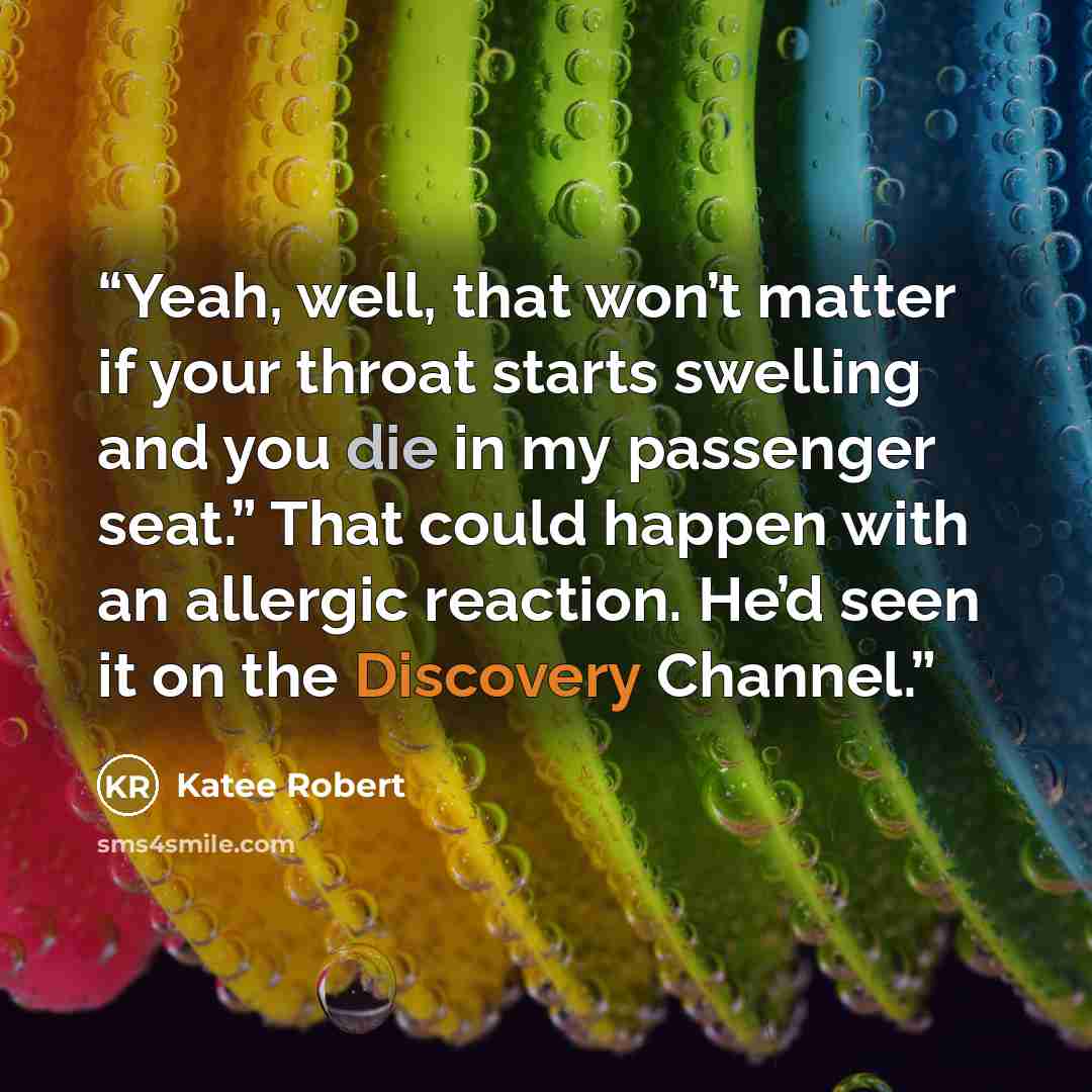 “Yeah, well, that won’t matter if your throat starts swelling and you die in my passenger seat.” That could happen with an allergic reaction. He’d seen it on the Discovery Channel.” quote by Katee Robert