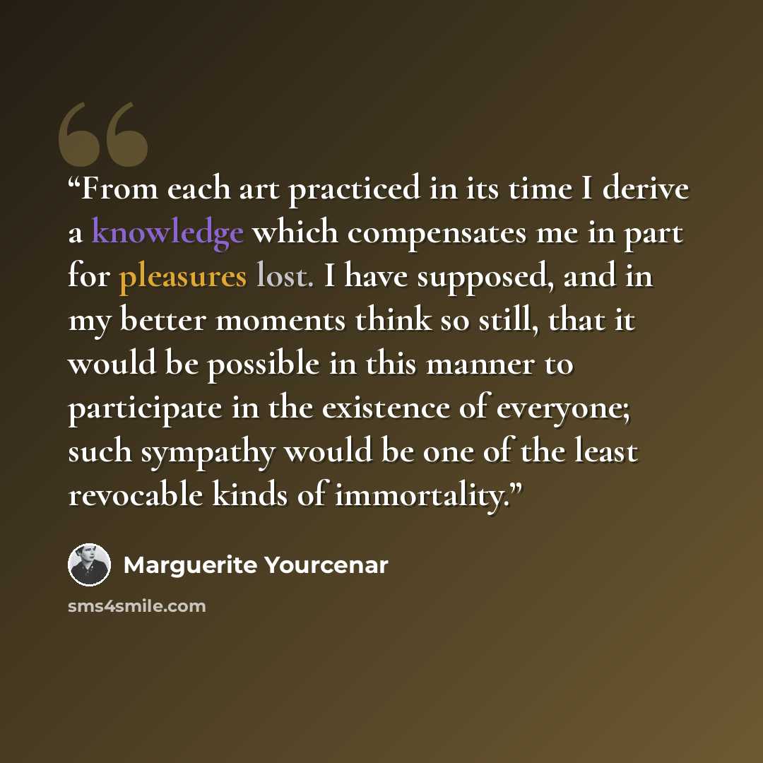 “From each art practiced in its time I derive a knowledge which compensates me in part for pleasures lost. I have supposed, and in my better moments think so still, that it would be possible in this manner to participate in the existence of everyone; such sympathy would be one of the least…” quote by Marguerite Yourcenar