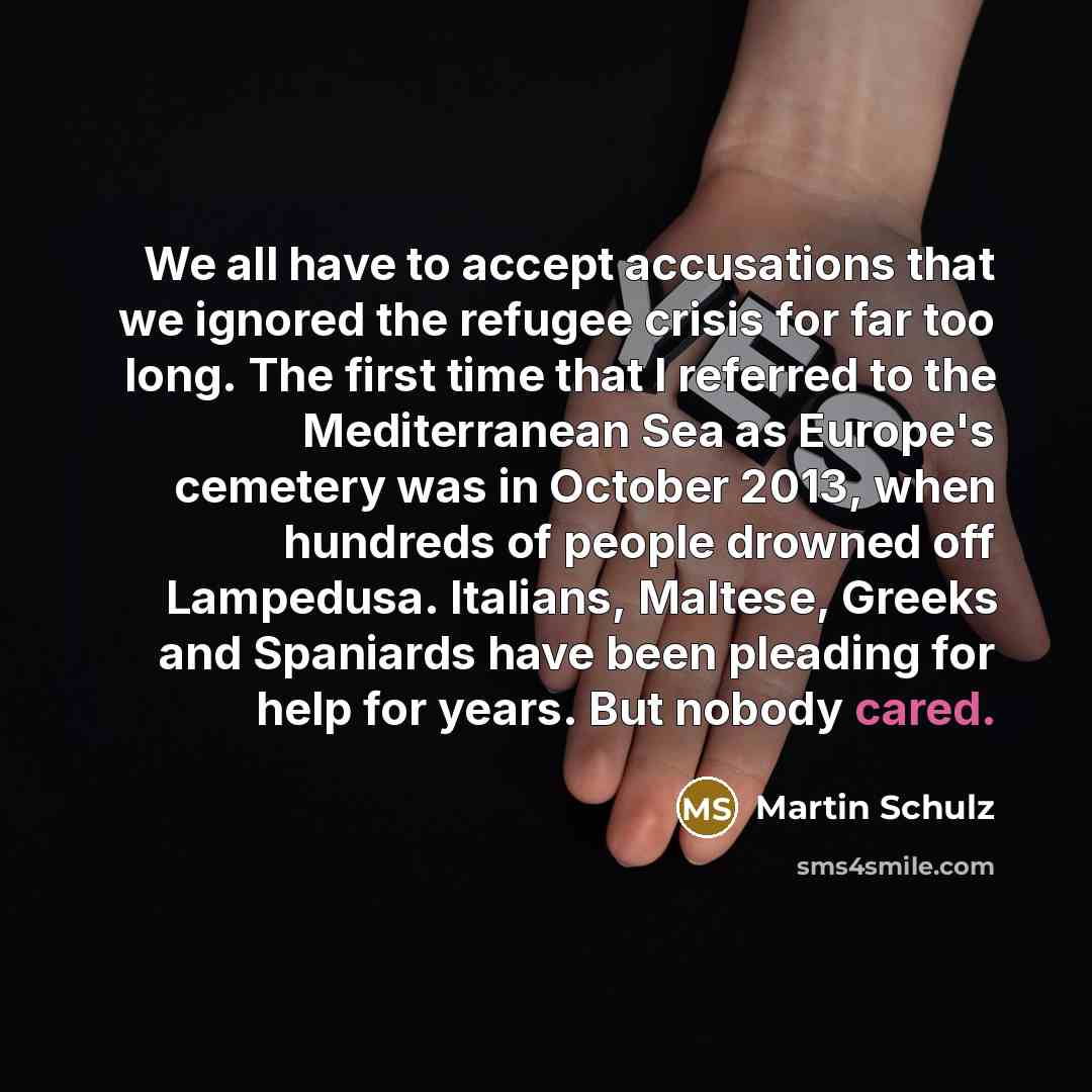 “We all have to accept accusations that we ignored the refugee crisis for far too long. The first time that I referred to the Mediterranean Sea as Europe's cemetery was in October 2013, when hundreds of people drowned off Lampedusa. Italians, Maltese, Greeks and Spaniards have been pleading for…” quote by Martin Schulz