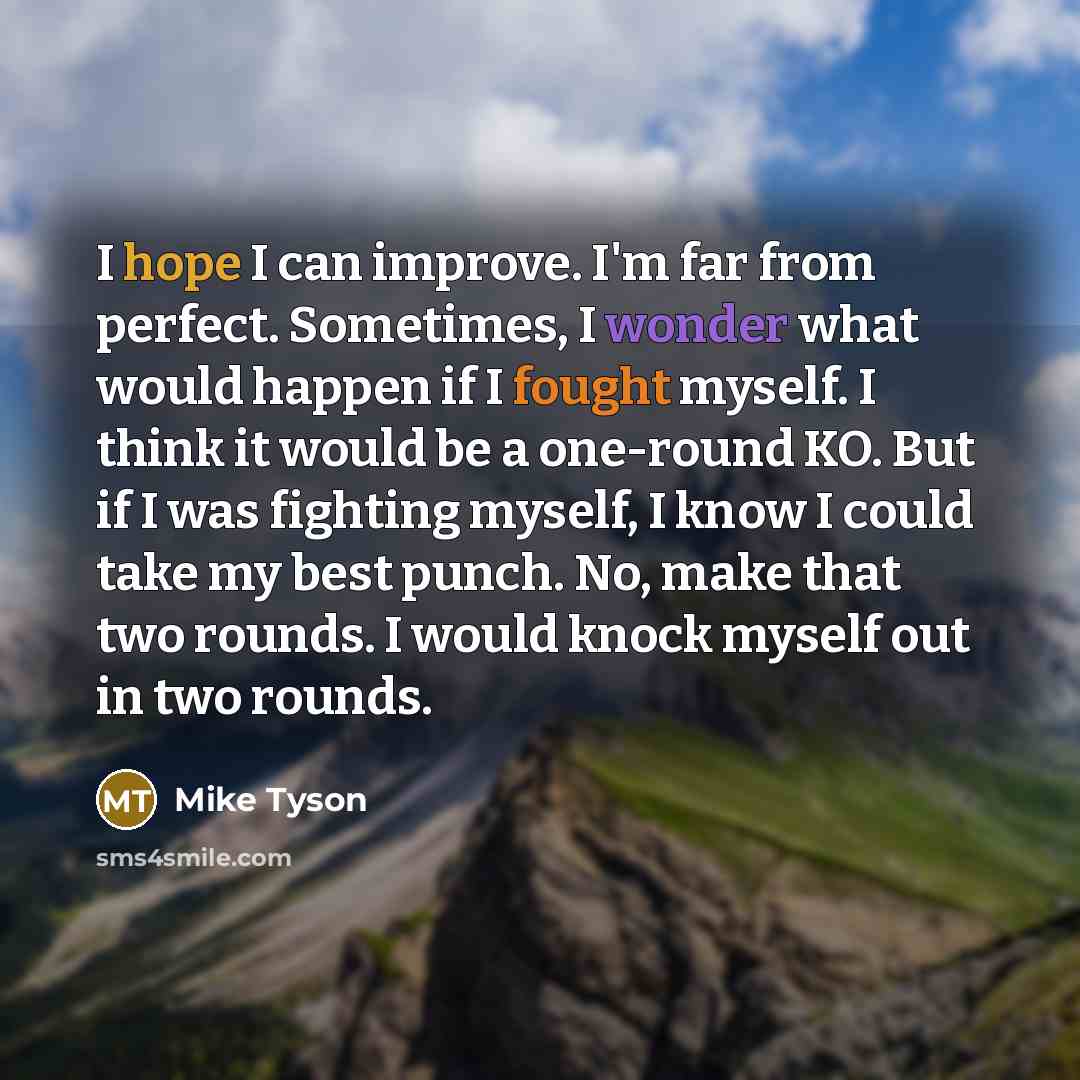“I hope I can improve. I'm far from perfect. Sometimes, I wonder what would happen if I fought myself. I think it would be a one-round KO. But if I was fighting myself, I know I could take my best punch. No, make that two rounds. I would knock myself out in two rounds.” quote by Mike Tyson