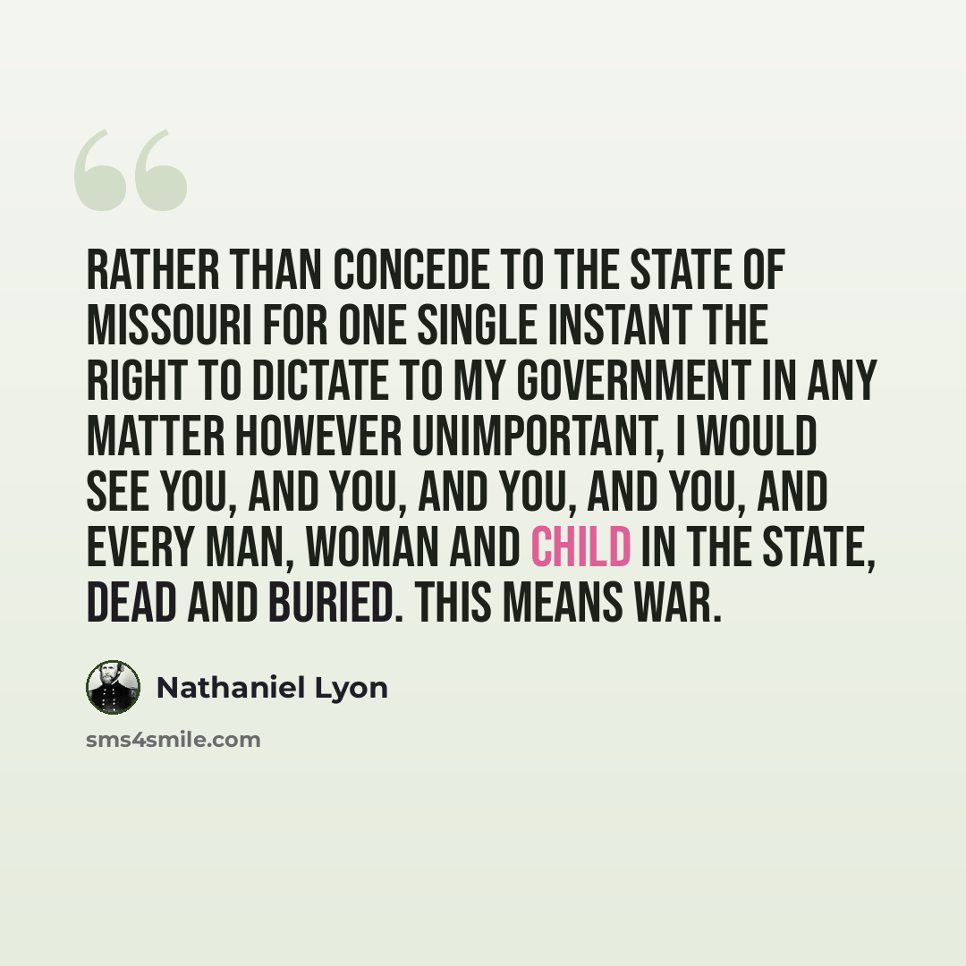 “Rather than concede to the state of Missouri for one single instant the right to dictate to my government in any matter however unimportant, I would see you, and you, and you, and you, and every man, woman and child in the state, dead and buried. This means war.” quote by Nathaniel Lyon