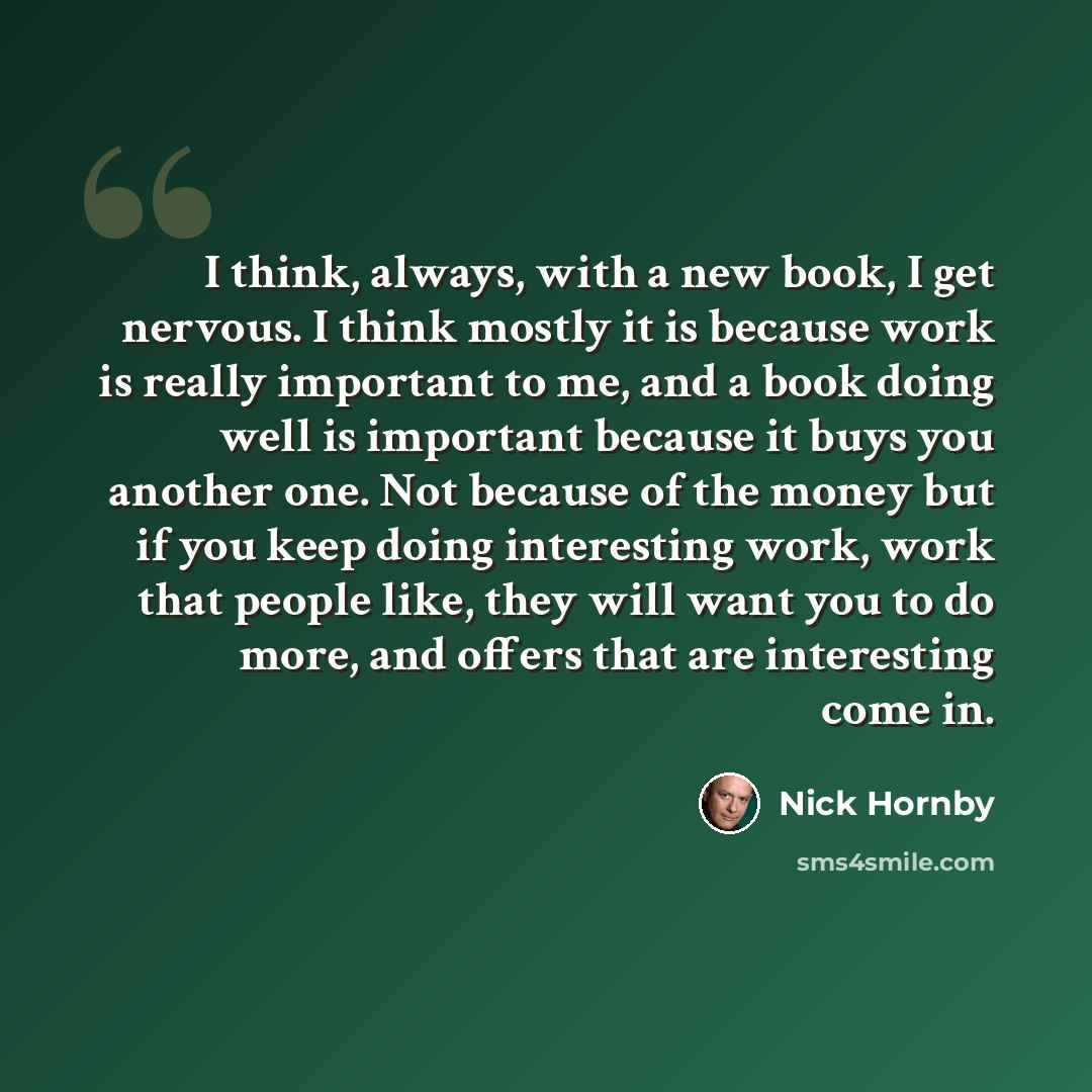 “I think, always, with a new book, I get nervous. I think mostly it is because work is really important to me, and a book doing well is important because it buys you another one. Not because of the money but if you keep doing interesting work, work that people like, they will want you to do more…” quote by Nick Hornby