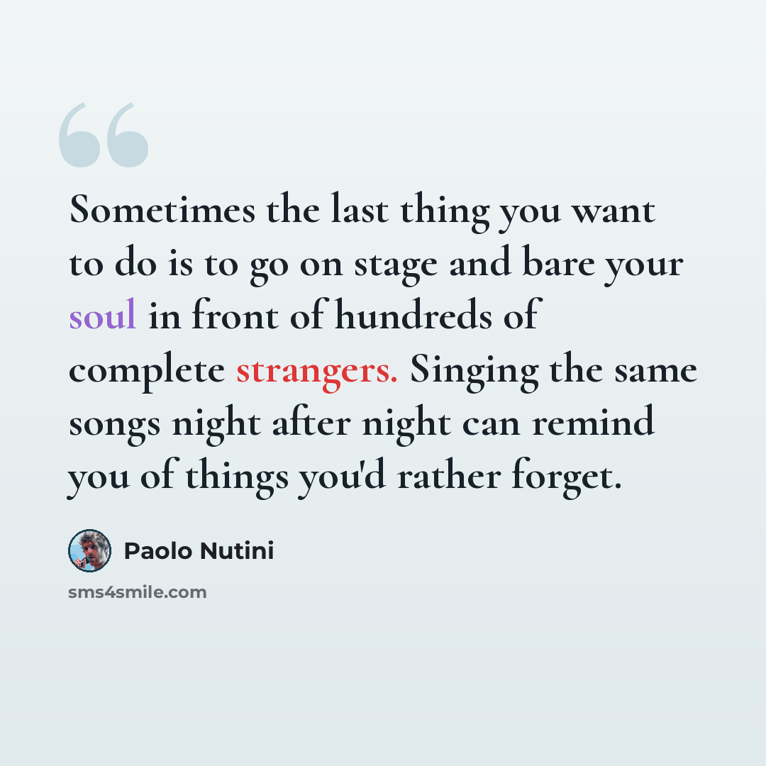 “Sometimes the last thing you want to do is to go on stage and bare your soul in front of hundreds of complete strangers. Singing the same songs night after night can remind you of things you'd rather forget.” quote by Paolo Nutini