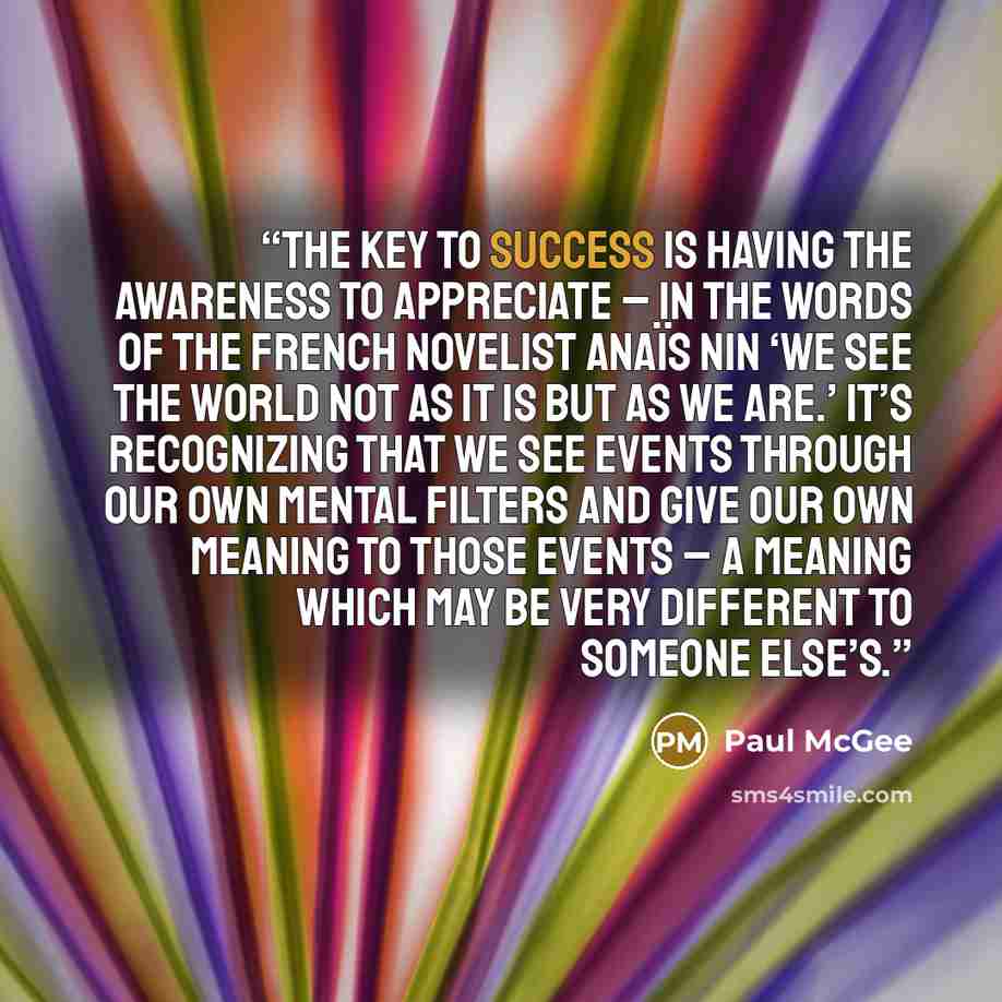 “The key to success is having the awareness to appreciate – in the words of the French novelist Anaïs Nin ‘we see the world not as it is but as we are.’ It’s recognizing that we see events through our own mental filters and give our own meaning to those events – a meaning which may be very…” quote by Paul McGee