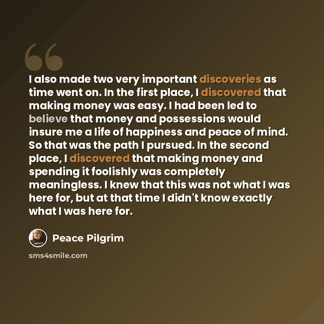 “I also made two very important discoveries as time went on. In the first place, I discovered that making money was easy. I had been led to believe that money and possessions would insure me a life of happiness and peace of mind. So that was the path I pursued. In the second place, I discovered…” quote by Peace Pilgrim