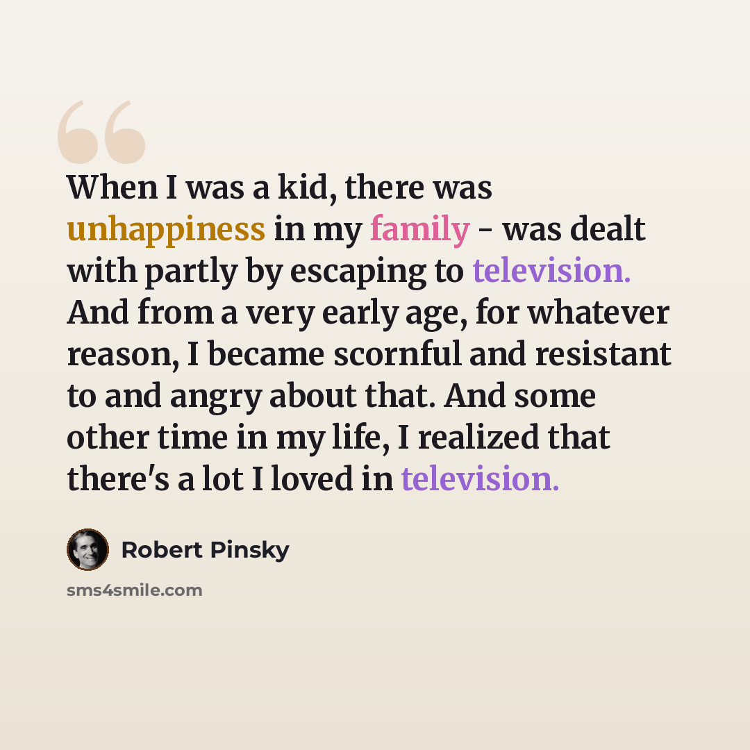 “When I was a kid, there was unhappiness in my family - was dealt with partly by escaping to television. And from a very early age, for whatever reason, I became scornful and resistant to and angry about that. And some other time in my life, I realized that there's a lot I loved in television.” quote by Robert Pinsky