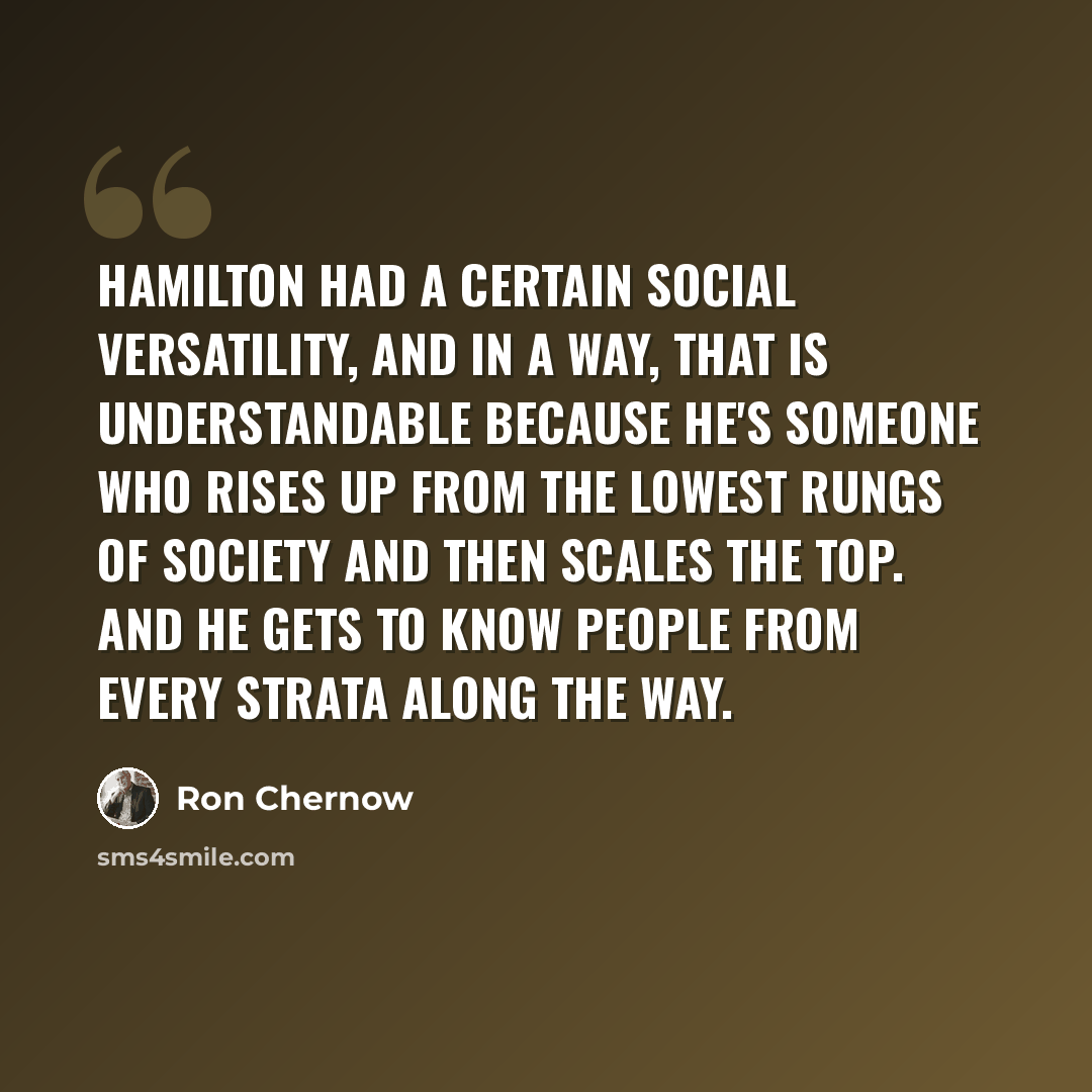 “Hamilton had a certain social versatility, and in a way, that is understandable because he's someone who rises up from the lowest rungs of society and then scales the top. And he gets to know people from every strata along the way.” quote by Ron Chernow