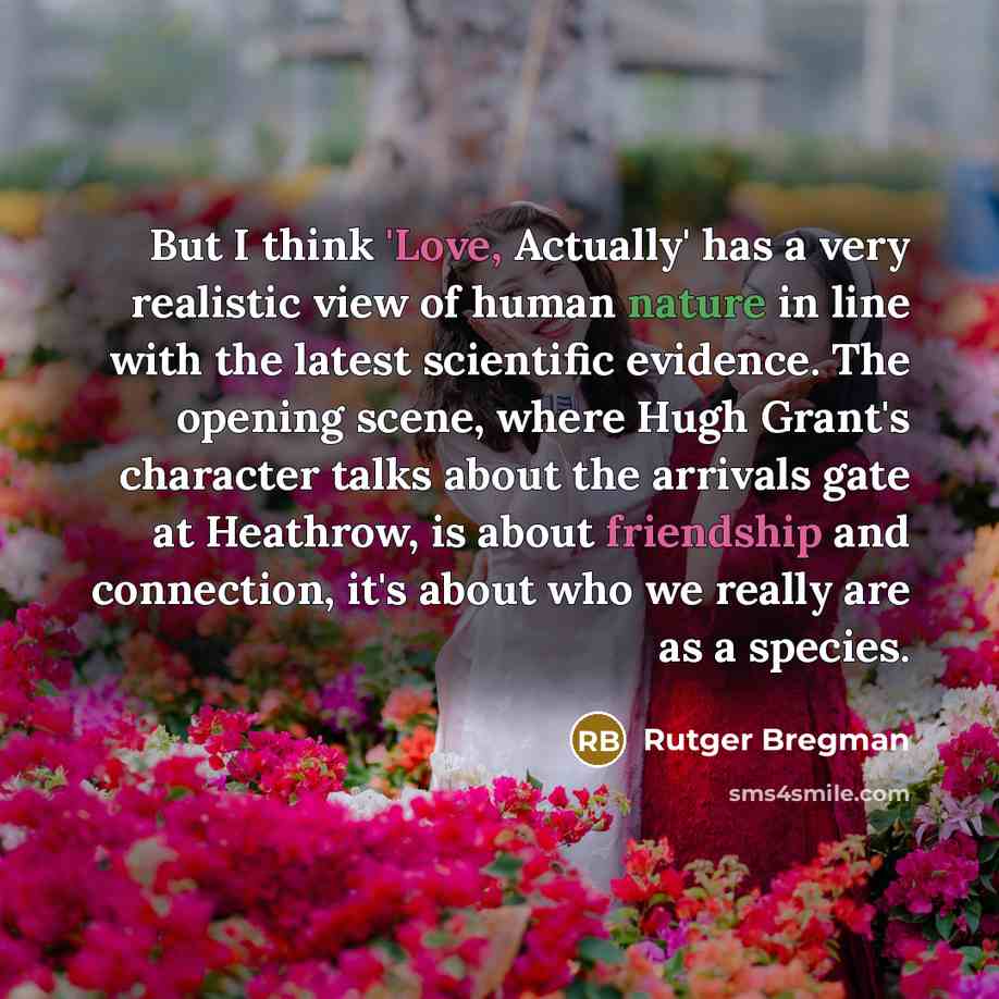 “But I think 'Love, Actually' has a very realistic view of human nature in line with the latest scientific evidence. The opening scene, where Hugh Grant's character talks about the arrivals gate at Heathrow, is about friendship and connection, it's about who we really are as a species.” quote by Rutger Bregman