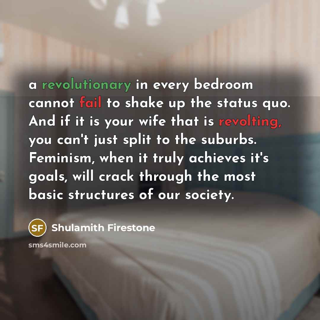 “a revolutionary in every bedroom cannot fail to shake up the status quo. And if it is your wife that is revolting, you can't just split to the suburbs. Feminism, when it truly achieves it's goals, will crack through the most basic structures of our society.” quote by Shulamith Firestone