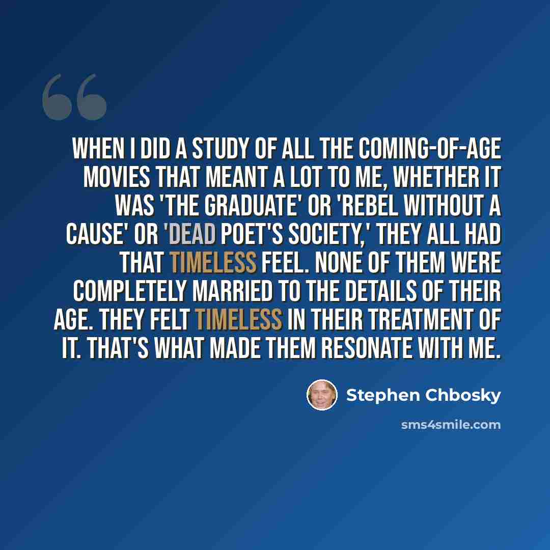 “When I did a study of all the coming-of-age movies that meant a lot to me, whether it was 'The Graduate' or 'Rebel Without a Cause' or 'Dead Poet's Society,' they all had that timeless feel. None of them were completely married to the details of their age. They felt timeless in their treatment of…” quote by Stephen Chbosky