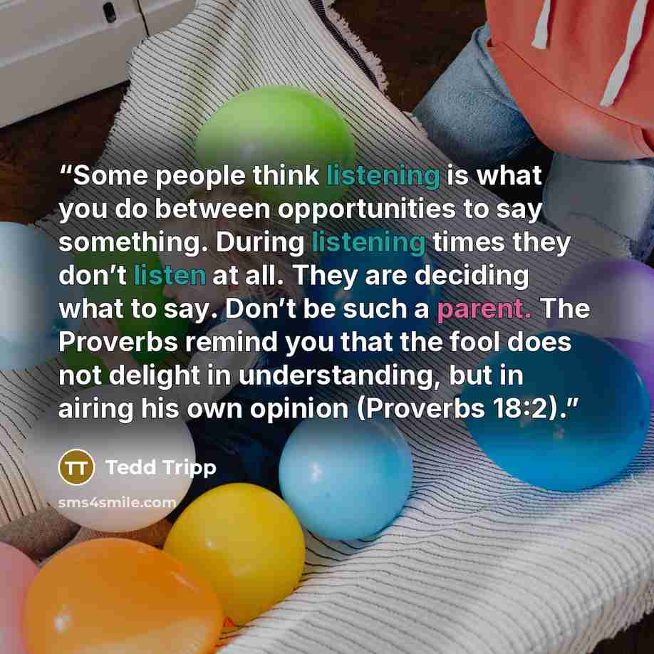 “Some people think listening is what you do between opportunities to say something. During listening times they don’t listen at all. They are deciding what to say. Don’t be such a parent. The Proverbs remind you that the fool does not delight in understanding, but in airing his own opinion…” quote by Tedd Tripp