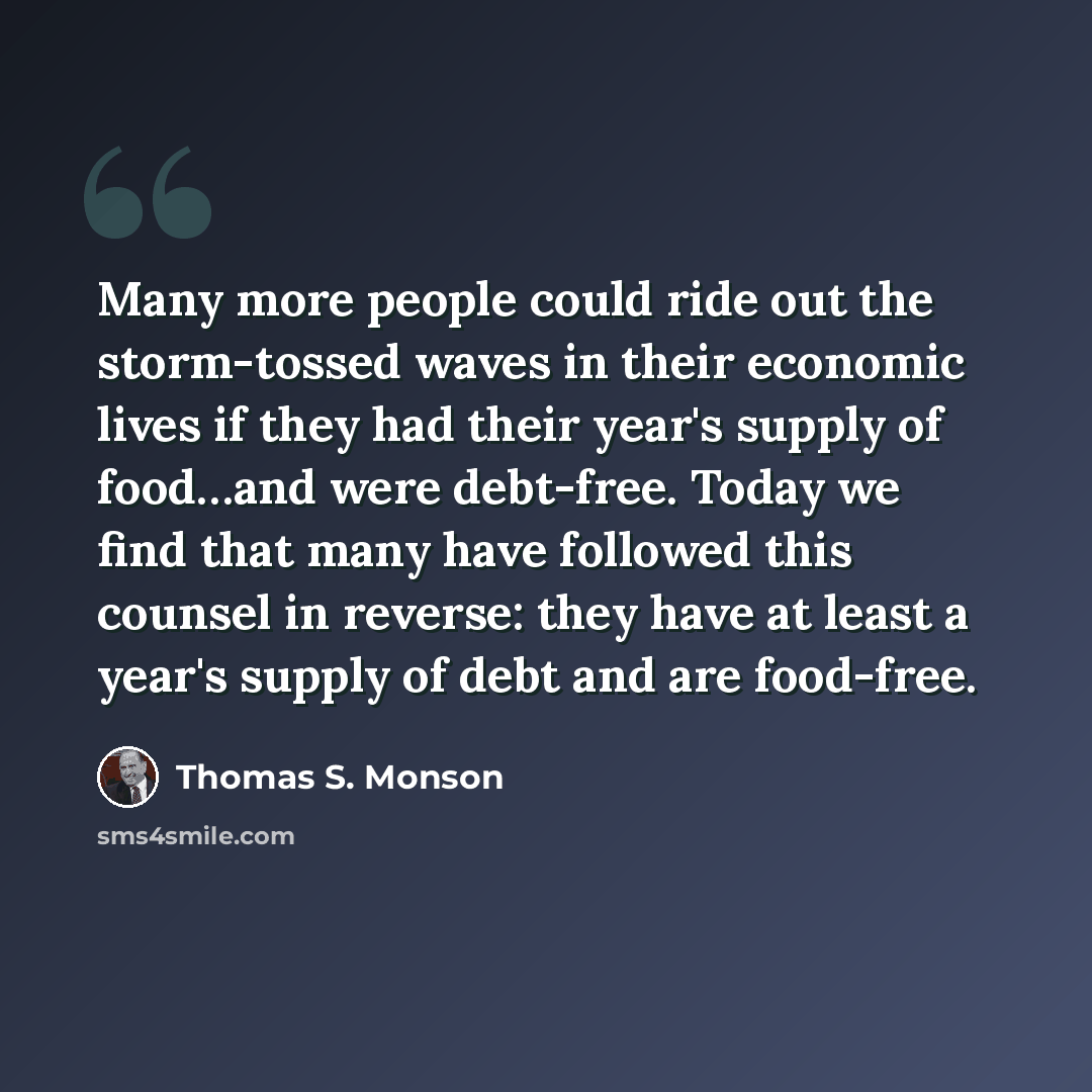 “Many more people could ride out the storm-tossed waves in their economic lives if they had their year's supply of food…and were debt-free. Today we find that many have followed this counsel in reverse: they have at least a year's supply of debt and are food-free.” quote by Thomas S. Monson