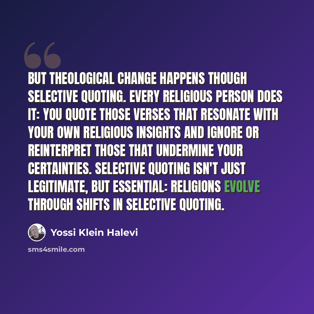 “But theological change happens though selective quoting. Every religious person does it: You quote those verses that resonate with your own religious insights and ignore or reinterpret those that undermine your certainties. Selective quoting isn't just legitimate, but essential: Religions evolve…” quote by Yossi Klein Halevi