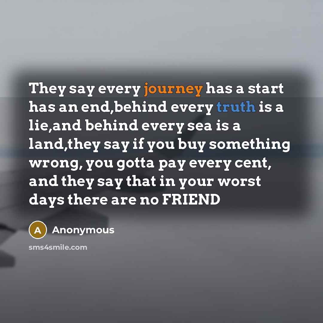 “They say every journey has a start has an end,behind every truth is a lie,and behind every sea is a land,they say if you buy something wrong, you gotta pay every cent, and they say that in your worst days there are no FRIEND” quote by Anonymous