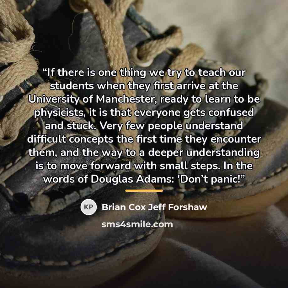 “If there is one thing we try to teach our students when they first arrive at the University of Manchester, ready to learn to be physicists, it is that everyone gets confused and stuck. Very few people understand difficult concepts the first time they encounter them, and the way to a deeper…” quote by Brian Cox Jeff Forshaw