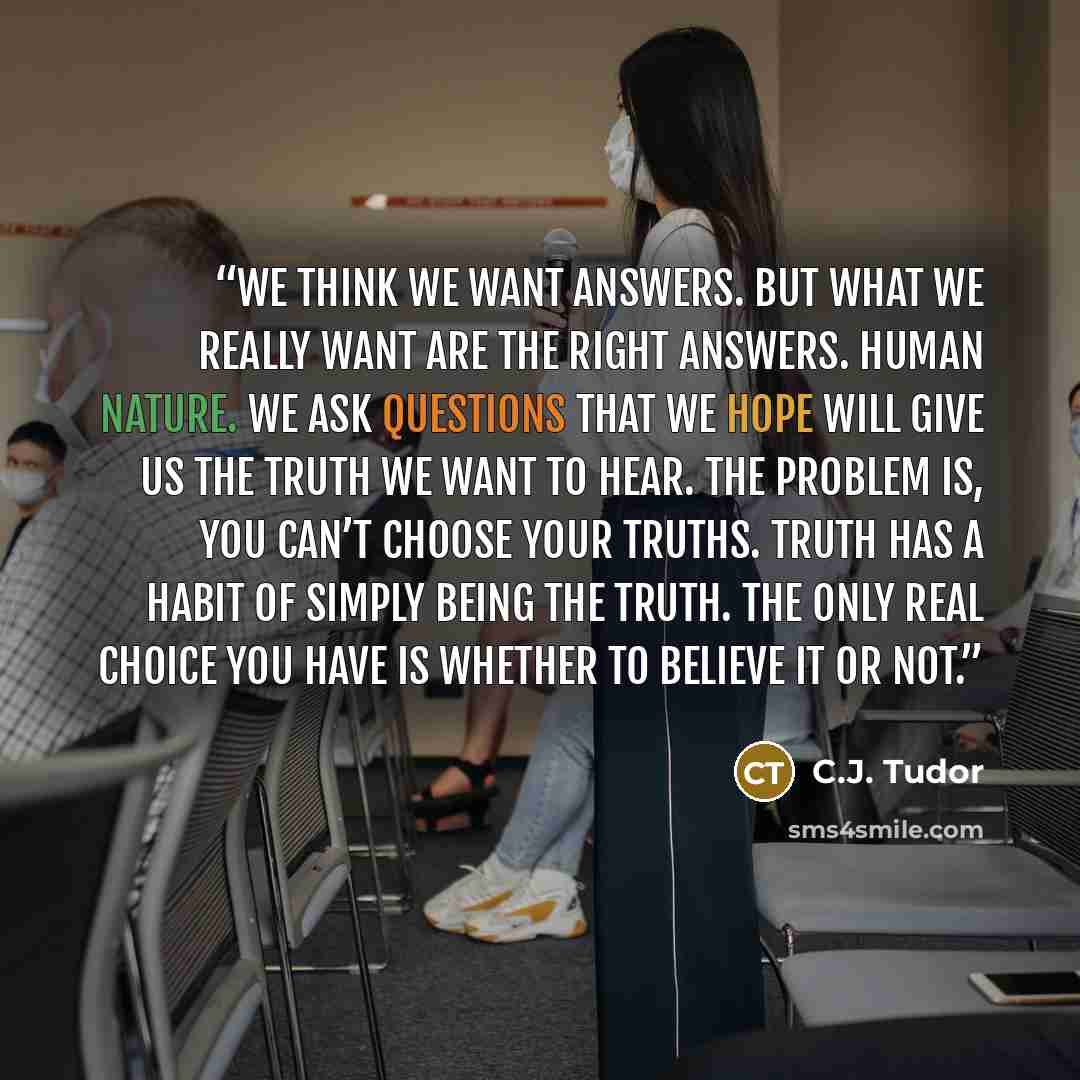 “We think we want answers. But what we really want are the right answers. Human nature. We ask questions that we hope will give us the truth we want to hear. The problem is, you can’t choose your truths. Truth has a habit of simply being the truth. The only real choice you have is whether to…” quote by C.J. Tudor