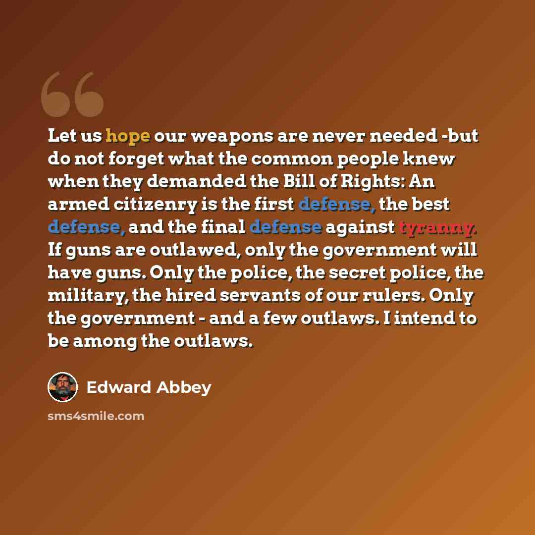 “Let us hope our weapons are never needed -but do not forget what the common people knew when they demanded the Bill of Rights: An armed citizenry is the first defense, the best defense, and the final defense against tyranny. If guns are outlawed, only the government will have guns. Only the…” quote by Edward Abbey