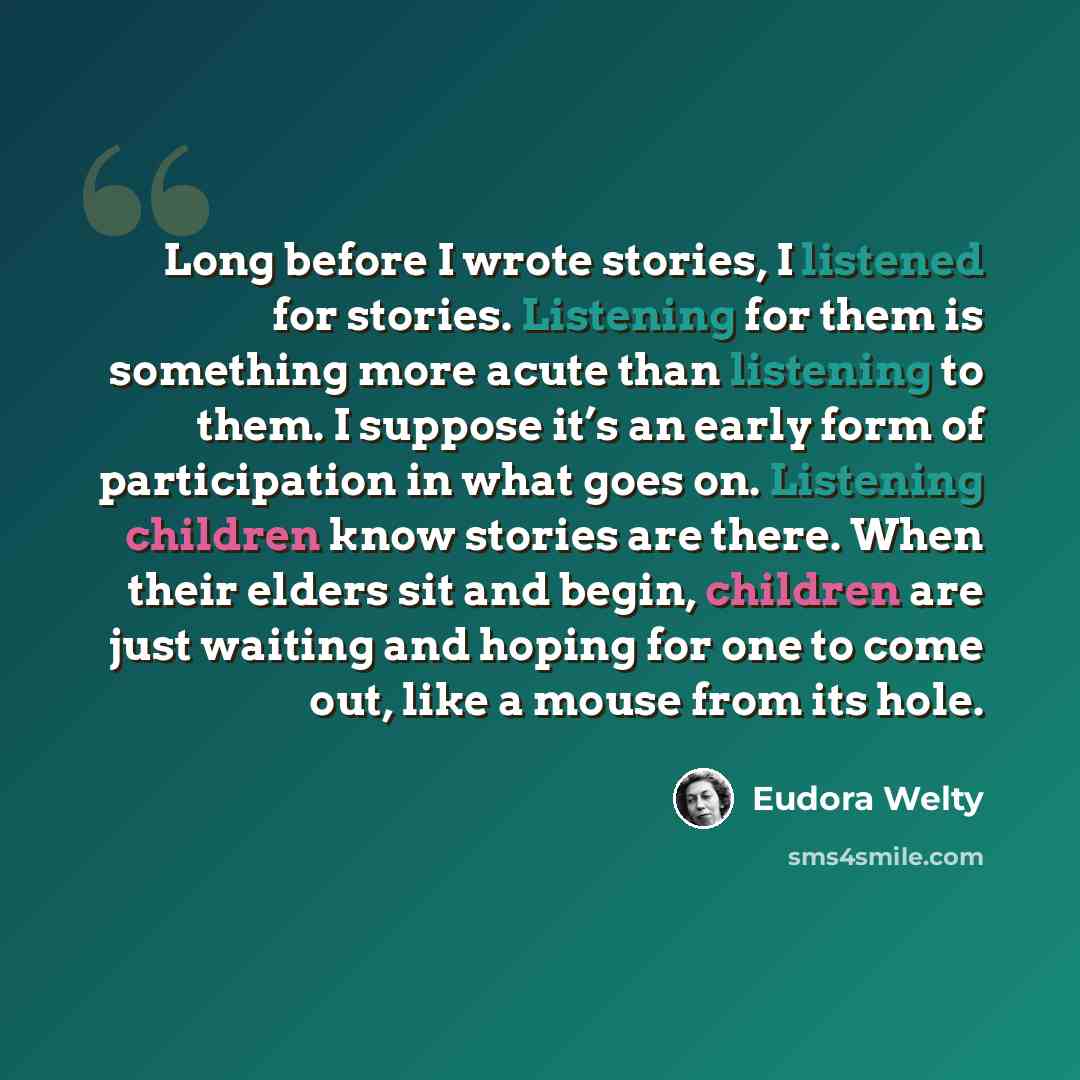 “Long before I wrote stories, I listened for stories. Listening for them is something more acute than listening to them. I suppose it’s an early form of participation in what goes on. Listening children know stories are there. When their elders sit and begin, children are just waiting and hoping…” quote by Eudora Welty