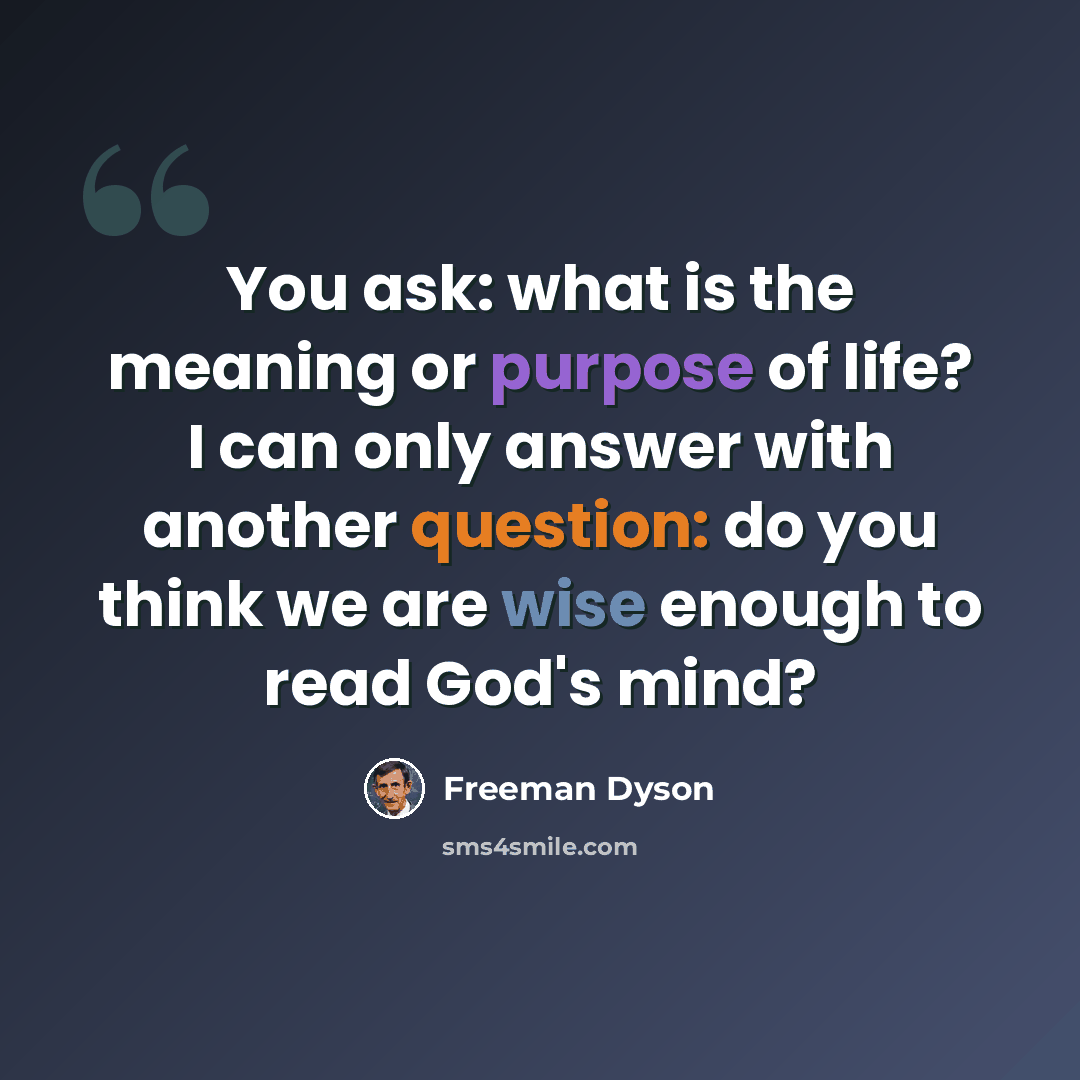 “You ask: what is the meaning or purpose of life? I can only answer with another question: do you think we are wise enough to read God's mind?” quote by Freeman Dyson
