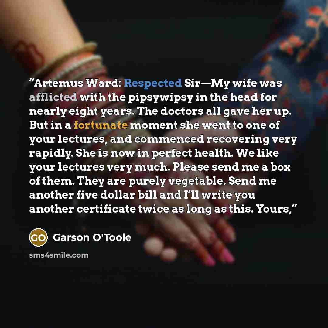 “Artemus Ward: Respected Sir—My wife was afflicted with the pipsywipsy in the head for nearly eight years. The doctors all gave her up. But in a fortunate moment she went to one of your lectures, and commenced recovering very rapidly. She is now in perfect health. We like your lectures very much…” quote by Garson O'Toole