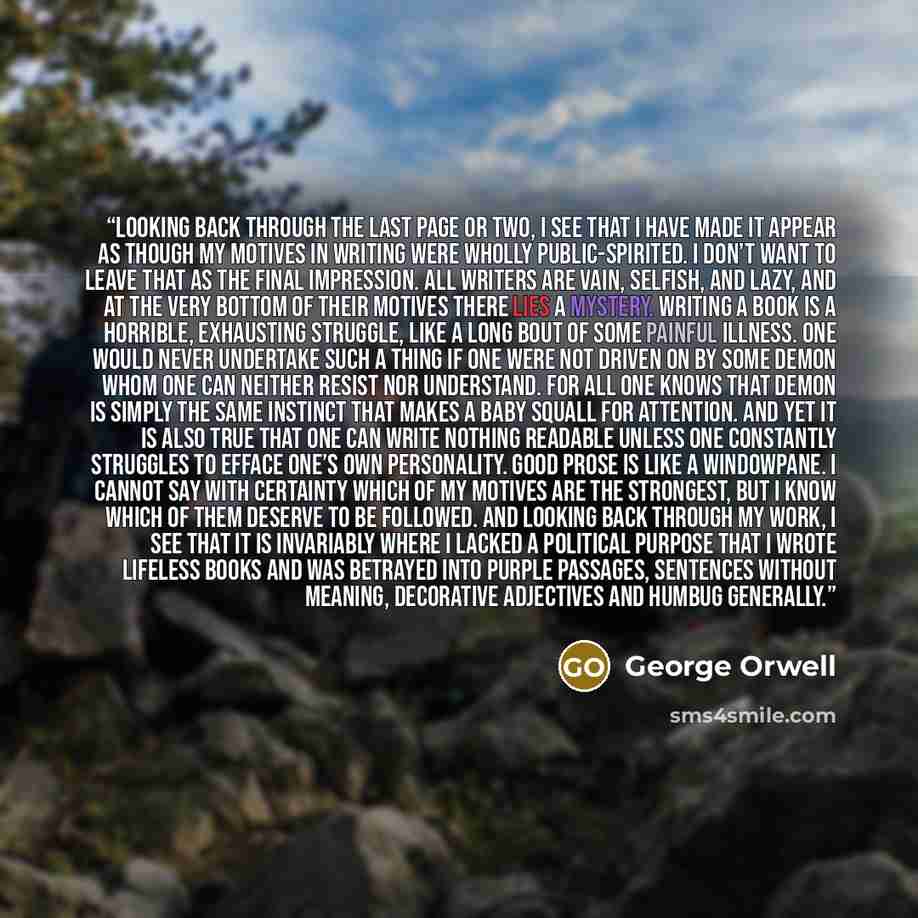 “Looking back through the last page or two, I see that I have made it appear as though my motives in writing were wholly public-spirited. I don’t want to leave that as the final impression. All writers are vain, selfish, and lazy, and at the very bottom of their motives there lies a mystery…” quote by George Orwell