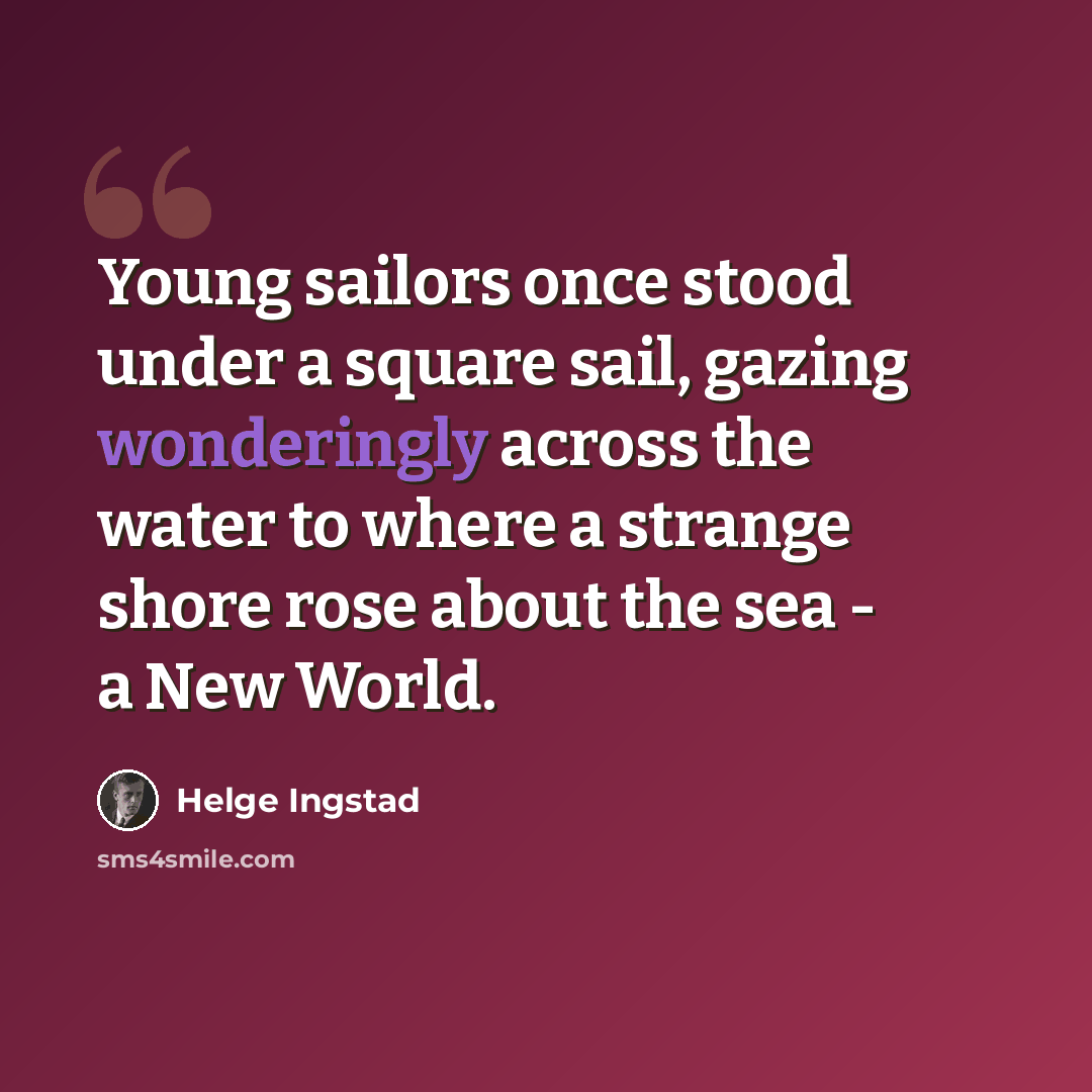 “Young sailors once stood under a square sail, gazing wonderingly across the water to where a strange shore rose about the sea - a New World.” quote by Helge Ingstad
