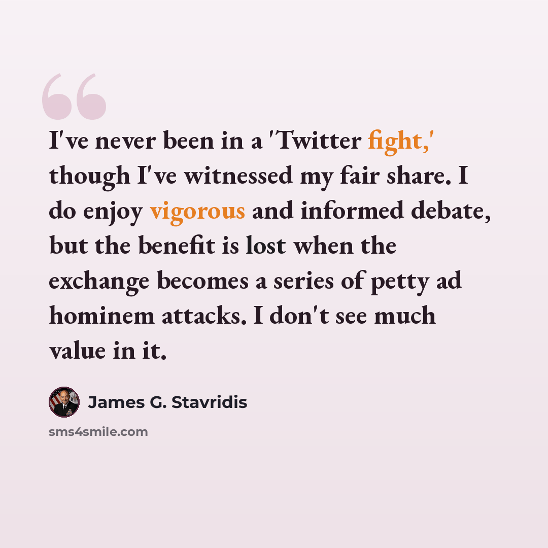 “I've never been in a 'Twitter fight,' though I've witnessed my fair share. I do enjoy vigorous and informed debate, but the benefit is lost when the exchange becomes a series of petty ad hominem attacks. I don't see much value in it.” quote by James G. Stavridis