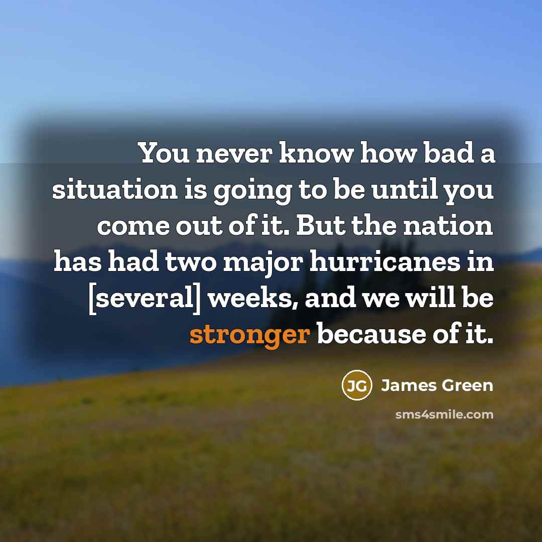 “You never know how bad a situation is going to be until you come out of it. But the nation has had two major hurricanes in [several] weeks, and we will be stronger because of it.” quote by James Green