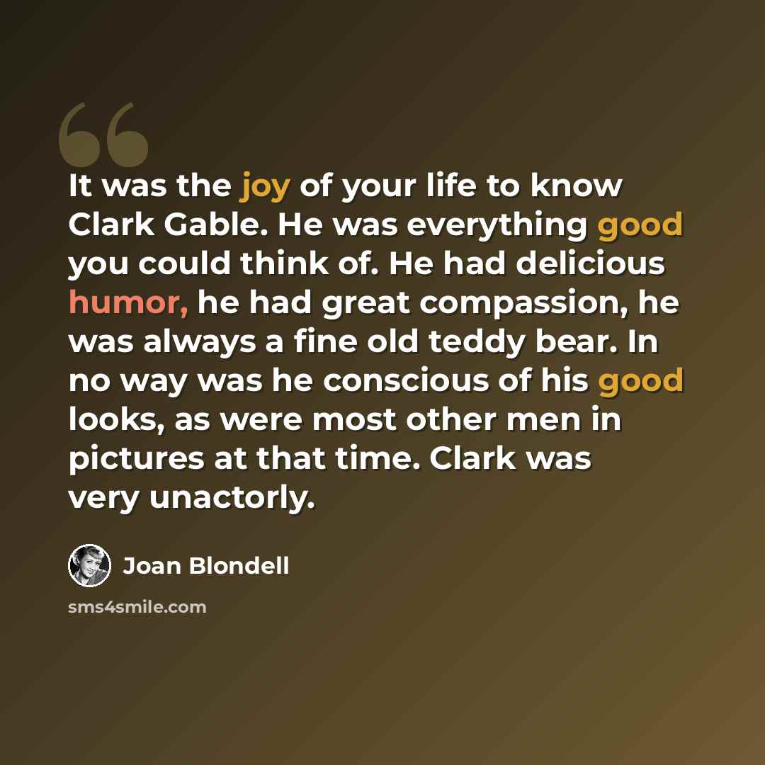 “It was the joy of your life to know Clark Gable. He was everything good you could think of. He had delicious humor, he had great compassion, he was always a fine old teddy bear. In no way was he conscious of his good looks, as were most other men in pictures at that time. Clark was very unactorly.” quote by Joan Blondell