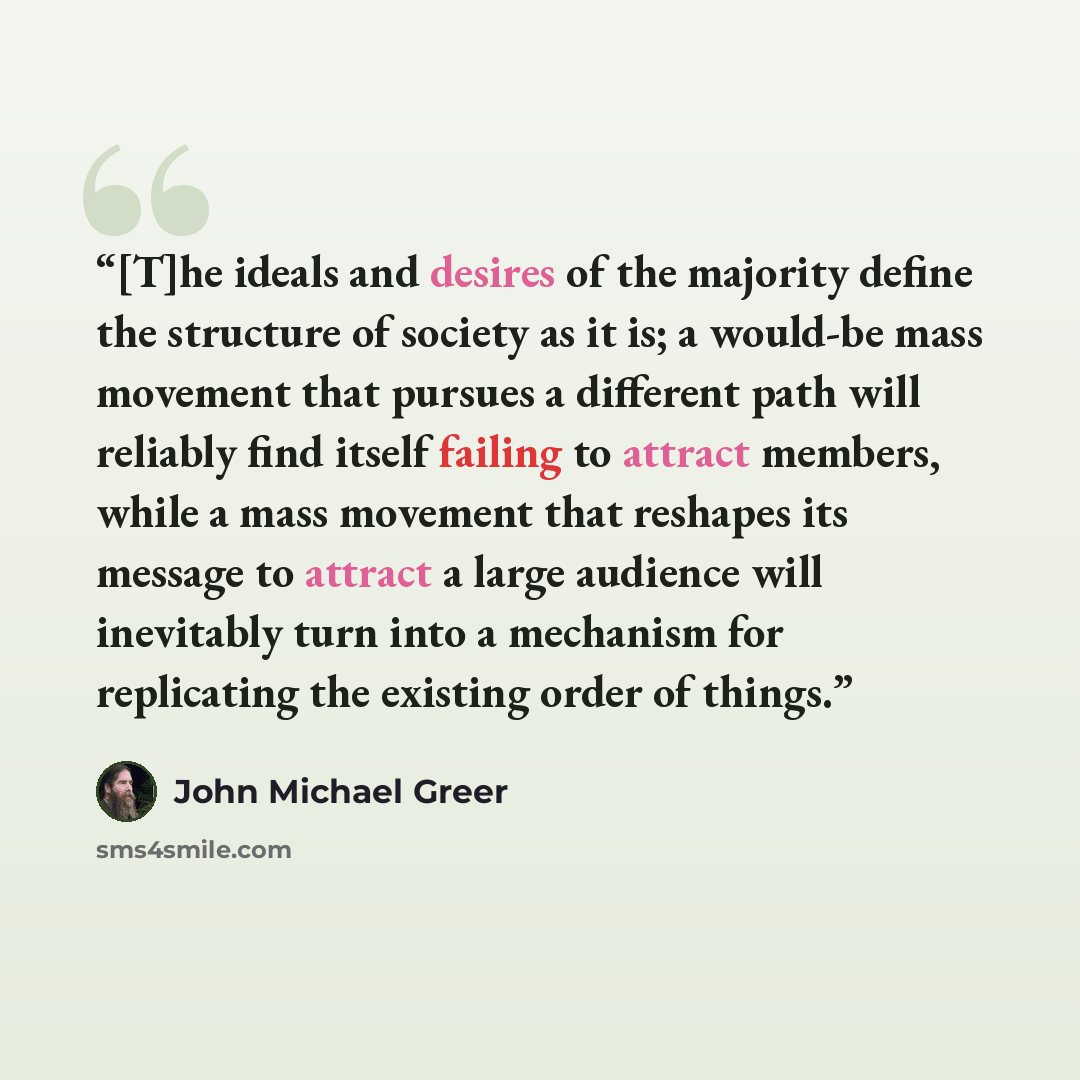 “[T]he ideals and desires of the majority define the structure of society as it is; a would-be mass movement that pursues a different path will reliably find itself failing to attract members, while a mass movement that reshapes its message to attract a large audience will inevitably turn into a…” quote by John Michael Greer
