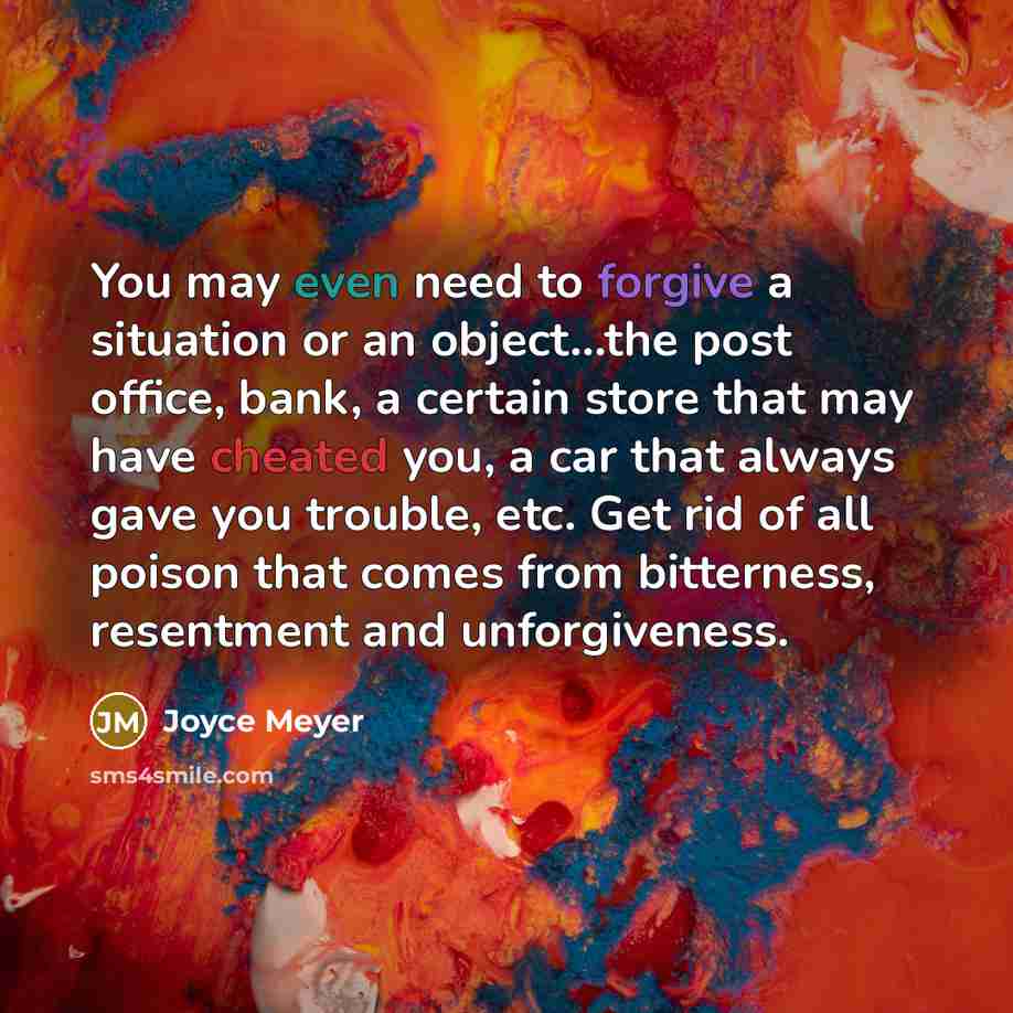 “You may even need to forgive a situation or an object...the post office, bank, a certain store that may have cheated you, a car that always gave you trouble, etc. Get rid of all poison that comes from bitterness, resentment and unforgiveness.” quote by Joyce Meyer