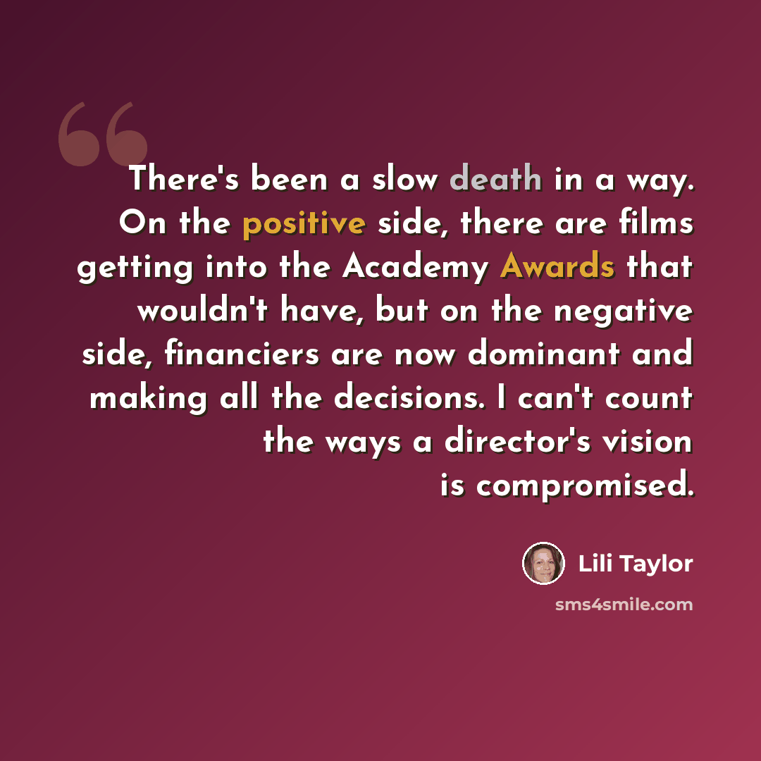 “There's been a slow death in a way. On the positive side, there are films getting into the Academy Awards that wouldn't have, but on the negative side, financiers are now dominant and making all the decisions. I can't count the ways a director's vision is compromised.” quote by Lili Taylor