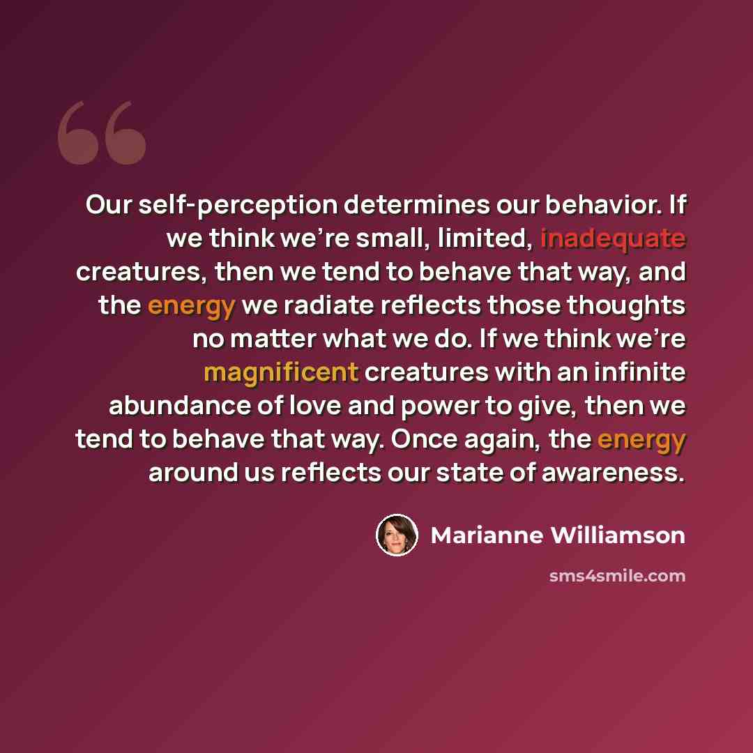 “Our self-perception determines our behavior. If we think we’re small, limited, inadequate creatures, then we tend to behave that way, and the energy we radiate reflects those thoughts no matter what we do. If we think we’re magnificent creatures with an infinite abundance of love and power to…” quote by Marianne Williamson